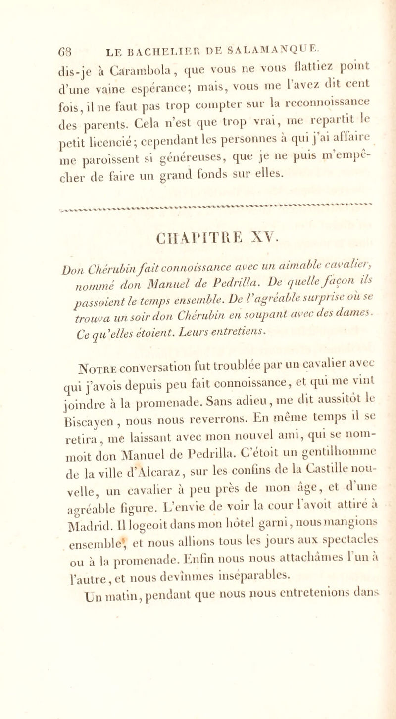 dis-je à Carambola, que vous ne vous flattiez point d’une vaine espérance; mais, vous tne lavez dit cent fois, il ne faut pas trop compter sur la reconnoissance des parents. Cela n’est que trop vrai, me repartit le petit licencié; cependant les personnes à qui j’ai affaire me paroissent si généreuses, que je ne puis m’empe- cber de faire un grand fonds sur elles. CH An T UE XV. Don Chérubin jait connaissance avec un aimable cavalier, nommé don Manuel de Pedrilla. De quelle façon ils passaient le temps ensemble. De l'agréable surprise oit st trouva un soir don Chérubin en soupant avec des dames. Ce qu'elles etoient. Leurs entretiens. Notre conversation fut troublée par un cavalier avec qui j’avois depuis peu fait connoissance, et qui me vint joindre à la promenade. Sans adieu, me dit aussitôt le Biscayen, nous nous reverrons. En meme temps il se retira, me laissant avec mon nouvel ami, qui se nom- moit don Manuel de Pedrilla. C’étoit un gentilhomme de la ville d’Alcaraz, sur les confins de la Castille nou¬ velle, un cavalier à peu près de mon âge, et dune agréable figure. L’envie de voir la cour l’avoit attiré à Madrid. Il logeoit dans mon hôtel garni, nous mangions ensemble’, et nous allions tous les jours aux spectacles ou à la promenade. Enfin nous nous attachâmes 1 un a l’autre, et nous devînmes inséparables. Un matin, pendant que nous nous entretenions dans