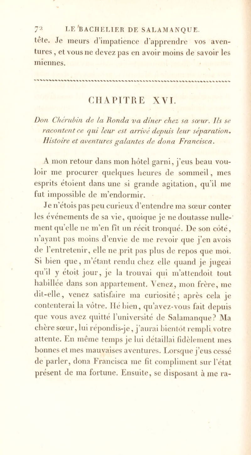 tete. Je meurs d’impatience d’apprendre vos aven¬ tures , et vous ne devez pas en avoir moins de savoir les miennes. CHAPITRE XVI. Don Chérubin de la Honda va dîner chez sa sœur. Ils se racontent ce, qui leur est arrivé depuis leur séparation. Histoire et aventures galantes de cloua Francisca. A mon retour dans mon hôtel garni, j’eus beau vou¬ loir me procurer quelques heures de sommeil, mes esprits étoient dans une si grande agitation, qu’il me fut impossible de m’endormir. Je n’étois pas peu curieux d’entendre ma sœur conter les événements de sa vie, quoique je ne doutasse nulle¬ ment qu’elle ne m’en lit un récit tronqué. De son côté, n’ayant pas moins d’envie de me revoir que j’en avois de 1 entretenir, elle ne prit pas plus de repos que moi. Si bien que, m’étant rendu chez elle quand je jugeai qu’il y étoit jour, je la trouvai qui m’attencloit tout habillée dans son appartement. Venez, mon frère, me dit-elle, venez satisfaire ma curiosité; après cela je contenterai la vôtre. Ile bien, qu’avez-vous fait depuis que vous avez quitté l’université de Salamanque? Ma cliere sœur, lui répondis-je, j aurai bientôt rempli votre attente. En même temps je lui détaillai fidèlement mes bonnes et mes mauvaises aventures. Lorsque j’eus cessé de parler, dona Francisca me fit compliment sur l'état présent de ma fortune. Ensuite, se disposant à me ra-
