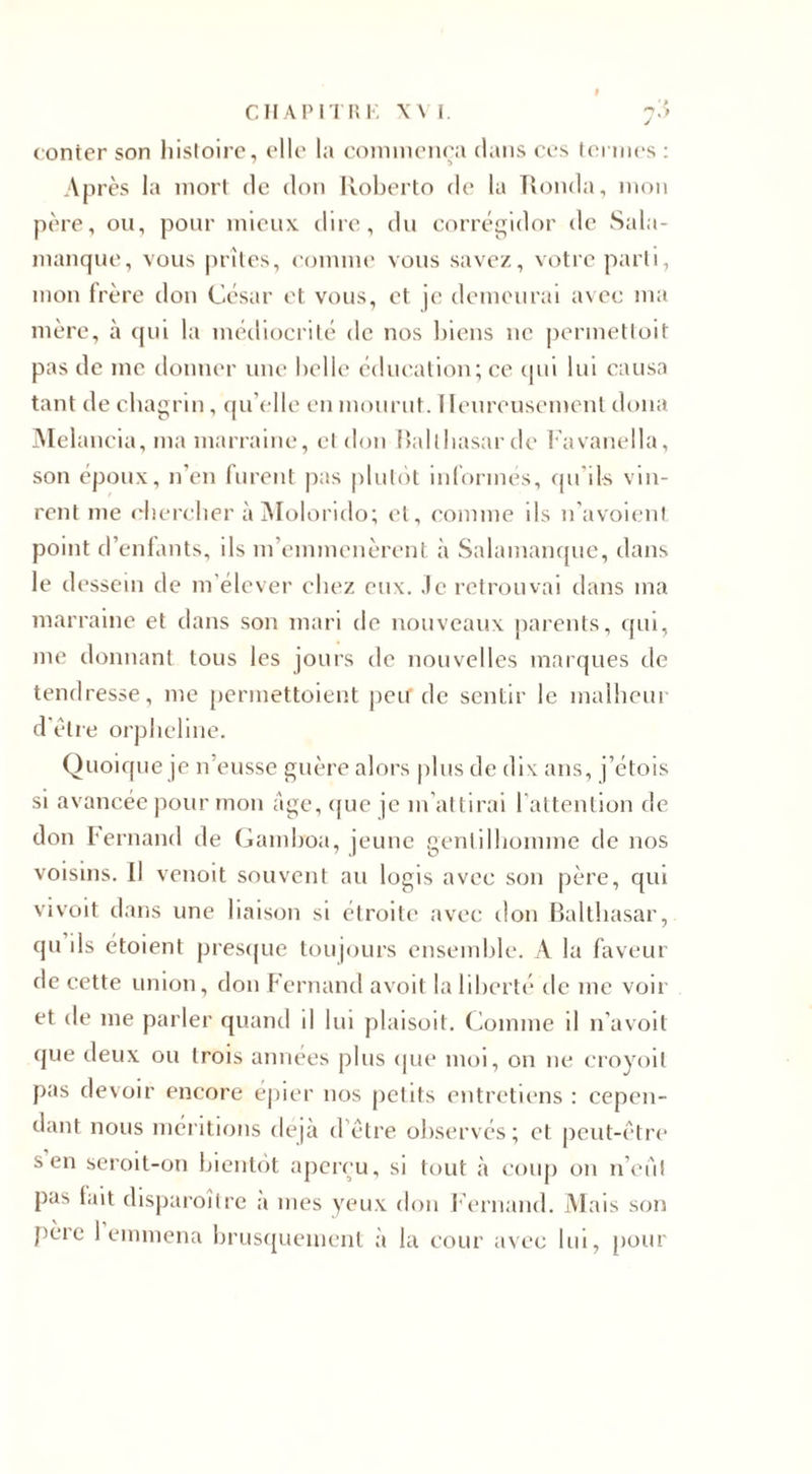 CHAPITRE XVI. 7;&gt; conter son histoire, elle la commença dans ces termes : Après la mort de don Roberto de la Ronda, mon père, ou, pour mieux, dire, du corrégidor de Sala¬ manque, vous prîtes, comme vous savez, votre parti, mon frère don César et vous, et je demeurai avec ma mère, à qui la médiocrité de nos biens ne permettoit pas de me donner une belle éducation; ce qui lui causa tant de chagrin, qu elle en mourut. Heureusement doua Melancia, ma marraine, cl don Balthasar de Favanella, son époux, n’en furent pas plutôt informés, qu ils vin¬ rent me chercher à Molorido; et, comme ils n'avoienl point d’enfants, ils m’emmenèrent à Salamanque, dans le dessein de m’élever chez eux. ,1c retrouvai dans ma marraine et dans son mari de nouveaux parents, qui, me donnant tous les jours de nouvelles marques de tendresse, me permettoient peu de sentir le malheur d’être orpheline. Quoique je n’eusse guère alors plus de dix ans, j’étois si avancée pour mon âge, que je m’attirai l'attention de don Fernand de Gamboa, jeune gentilhomme de nos voisins. Il venoit souvent au logis avec son père, qui vivoit dans une liaison si étroite avec don Balthasar, qu ils étoient presque toujours ensemble. A la faveur de cette union, don Fernand avoit la liberté de me voir et de me parler quand il lui plaisoit. Comme il n’avoil que deux ou trois années plus «pie moi, on 11e croyoil pas devoir encore epier nos petits entretiens : cepen¬ dant nous méritions déjà d'être observés; et peut-être s en seroit-on bientôt aperçu, si tout à coup on n’eiit pas tait disparoître a nies yeux don Fernand. Mais son père 1 emmena brusquement à la cour avec lui, pour