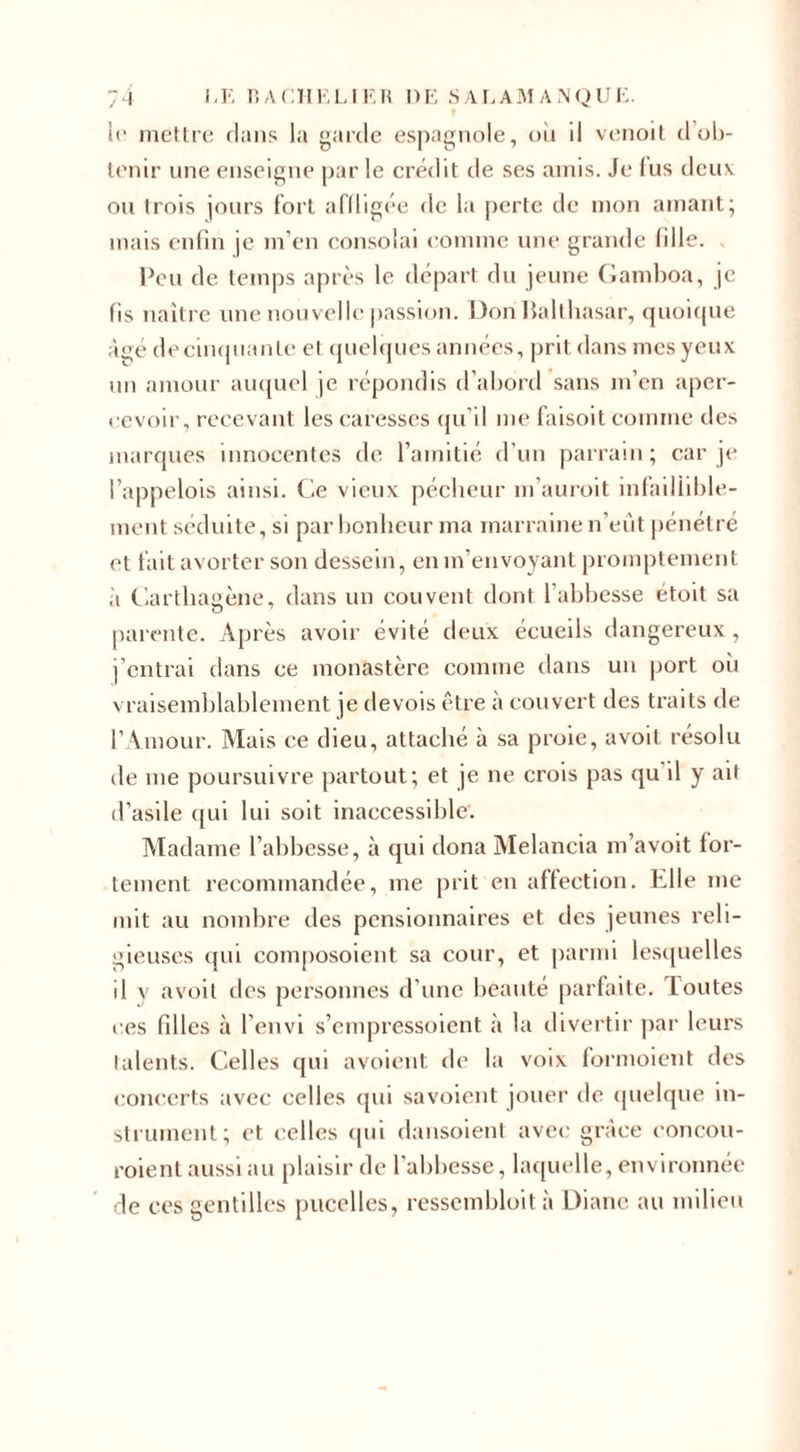 le mettre clans la garde espagnole, ou d venoit d’ob¬ tenir une enseigne par le crédit de ses amis. Je fus deux ou trois jours fort affligée de la perte de mon amant; mais enfin je m’en consolai (-01111116 une grande fille. . Peu de temps après le départ du jeune Gamboa, je fis naître une nouvelle passion. Don Balthasar, quoique âge decinquanle el quelques années, prit dans mes yeux un amour auquel je répondis d’abord sans m’en aper¬ cevoir, recevant les caresses qu’il nie faisoit comme des marques innocentes de l’amitié d’un parrain; car je l’appelois ainsi. Ce vieux pécheur 111’auroit infaillible¬ ment séduite, si par bonheur ma marraine n’eût pénétré et fait avorter son dessein, en m’envoyant promptement à Carthagène, dans un couvent dont l’abbesse étoit sa parente. Après avoir évité deux écueils dangereux, j’entrai dans ce monastère comme dans un port où vraisemblablement je devois être à couvert des traits de l’Amour. Mais ce dieu, attaché à sa proie, avoit résolu de 111e poursuivre partout; et je 11e crois pas qu il y ait d’asile qui lui soit inaccessible. Madame l’abbesse, à qui clona Melancia m’avoit for¬ tement recommandée, me prit en affection. Elle 111e mit au nombre des pensionnaires et des jeunes reli¬ gieuses qui composoient sa cour, et parmi lesquelles il y avoit des personnes d’une beauté parfaite, f outes ces filles à l’envi s’empressoient à la divertir par leurs talents. Celles qui avoient de la voix fornioient des concerts avec celles qui savoient jouer de quelque in¬ strument; et celles qui dansoient avec grâce eoncou- roient aussi au plaisir de l'abbesse, laquelle, environnée de ces gentilles pucelles, ressembloit à Diane au milieu