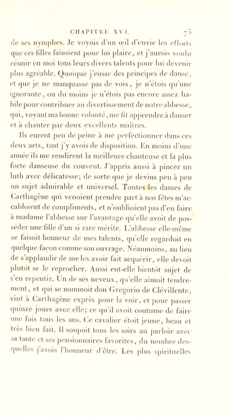 CHAPITRK XVI. -5 J de ses nymphes. Je voyois d'un œil d’envie les efforts que ces filles faisoienl pour lui plaire, et j'aurois voulu réunir en moi tous leurs divers talents pour lui devenu plus agréable. Quoique j'eusse des principes de danse, et que je ne manquasse pas de voix, je n’élois qu’une ignorante, ou du moins je n’étois pas encore assez ha¬ bile pour contribuer au divertissement de notre abbesse, qui, voyant ma bonne volonté, me fit apprendre à danser et à chanter par deux excellents maîtres. Ils eurent peu de peine à me perfectionner dans ces deux arts, tant j'y avois de disposition. En moins d’une année ils me rendirent la meilleure chanteuse et la plus forte danseuse du couvent. J’appris aussi à pincer un luth avec délicatesse; de sorte que je devins peu à peu un sujet admirable et universel. Toutes les dames de Cartbagène qui venoient prendre part à nos fêtes m'ac- cabloient de compliments, et n’oublioient pas d’en faire à madame l’abbesse sur l’avantage qu’elle avoit de pos¬ séder une fille d’un si rare mérite. L’abbesse elle-même se faisoit honneur de mes talents, qu elle regardoit en quelque façon comme son ouvrage. Néanmoins, au lieu de s applaudir de me les avoir fait acquérir, elle devoit plutôt se le reprocher. Aussi eut-elle bientôt sujet de s’en repentir. Un de ses neveux, qu’elle aimoit tendre¬ ment, et qui se nommoit don Gregorio de Clévillente, vint à Carthagène exprès pour la voir, et pour passer quinze jours avec elle; ce qu d avoit coutume de faire une lois tous les ans. Ce cavalier étoit jeune, beau et tiès bien lait. Il soupoit tous les soirs au parloir ave&lt; sa tante et ses pensionnaires favorites, du nombre des¬ quelles j avois 1 honneur d’être. Les plus spirituelles
