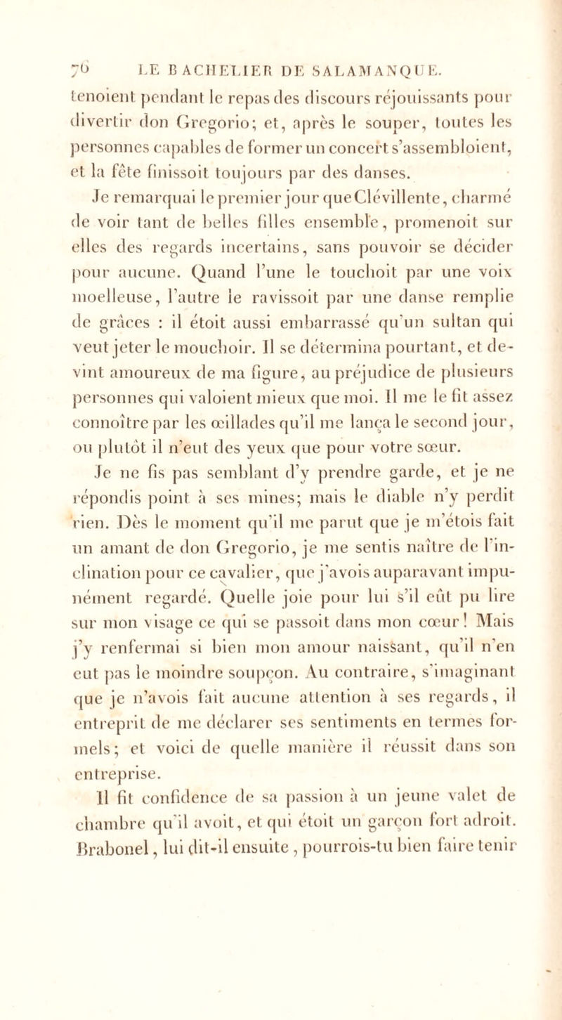 tenoient pendant le repas des discours réjouissants pour divertir don Gregorio; et, après le souper, toutes les personnes capables de former un concert s’assembloient, et la fête finissoit toujours par des danses. Je remarquai le premier jour que Clévillente, charmé de voir tant de belles filles ensemble, promenoit sur elles des regards incertains, sans pouvoir se décider pour aucune. Quand l’une le touchoit par une voix moelleuse, l’autre le ravissoit par une danse remplie de grâces : il étoit aussi embarrassé qu'un sultan qui veut jeter le mouchoir. Il se détermina pourtant, et de¬ vint amoureux de ma figure, au préjudice de plusieurs personnes qui valoient mieux que moi. Il me le fit assez connoître par les œillades qu’il me lança le second jour, ou plutôt il n’eut des yeux que pour votre sœur. Je ne fis pas semblant d’v prendre garde, et je ne répondis point à ses mines; mais le diable n’y perdit rien. Dès le moment qu’il me parut que je m’étois fait un amant de don Gregorio, je me sentis naître de I in¬ clination pour ce cavalier, que j'avois auparavant impu¬ nément regardé. Quelle joie pour lui s’il eût pu lire sur mon visage ce qui se passoit dans mon cœur! Mais j v renfermai si bien mon amour naissant, qu’il n'en eut pas le moindre soupçon. Au contraire, s'imaginant que je n’avois fait aucune attention à ses regards, il entreprit de me déclarer ses sentiments en termes for¬ mels ; et voici de quelle manière il réussit dans son entreprise. 11 fit confidence de sa passion à un jeune valet de chambre qu’il avoit, et qui étoit un garçon fort adroit. Brabonel, lui dit-il ensuite , pourrois-tu bien faire tenir