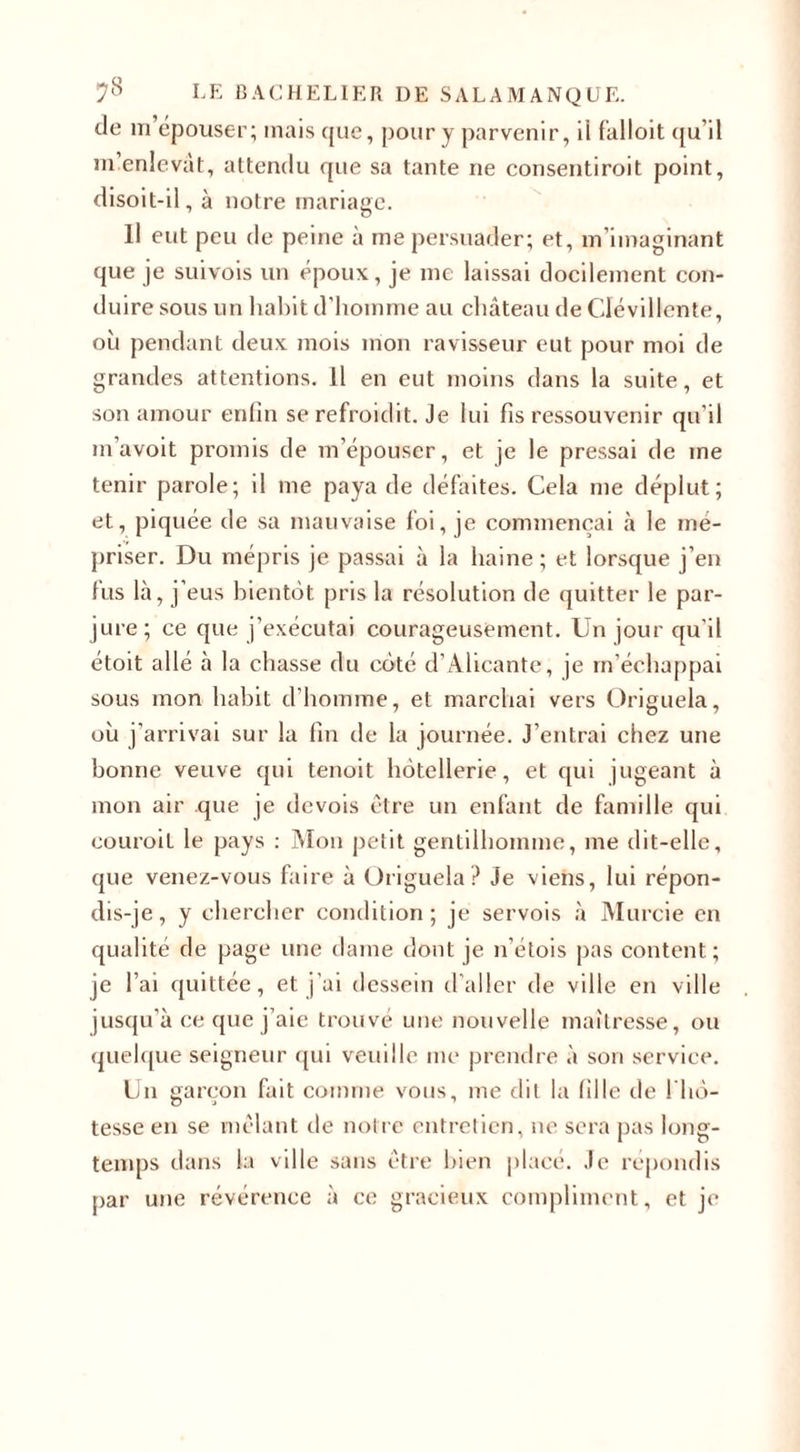 de m’épouser; mais que, pour y parvenir, il falloit qu’il m’enlevât, attendu que sa tante ne consentiroit point, disoit-il, à notre mariage. Il eut peu de peine à me persuader; et, m imaginant que je suivois un époux, je me laissai docilement con¬ duire sous un habit d’homme au château de Clévillcnte, où pendant deux mois mon ravisseur eut pour moi de grandes attentions. Il en eut moins dans la suite, et son amour enfin se refroidit. Je lui fis ressouvenir qu’il m avoit promis de m’épouser, et je le pressai de me tenir parole; il me paya de défaites. Cela me déplut; et, piquée de sa mauvaise foi, je commençai à le mé¬ priser. Du mépris je passai à la haine ; et lorsque j’en tus là, j eus bientôt pris la résolution de quitter le par¬ jure; ce que j’exécutai courageusement. Un jour qu'il étoit allé à la chasse du côté d’Alicante, je m’échappai sous mon habit d’homme, et marchai vers Origuela, où j’arrivai sur la fin de la journée. J’entrai chez une bonne veuve qui tenoit hôtellerie, et qui jugeant à mon air que je devois être un enfant de famille qui couroit le pays : Mon petit gentilhomme, me dit-elle, que venez-vous faire à Origuela? Je viens, lui répon¬ dis-je, y chercher condition; je servois à Murcie en qualité de page une dame dont je n’étois pas content; je l’ai quittée, et j’ai dessein d’aller de ville en ville jusqu’à ce que j’aie trouvé une nouvelle maîtresse, ou quelque seigneur qui veuille me prendre à son service. Un garçon fait comme vous, me dit la fille de 1 hô¬ tesse en se mêlant de notre entretien, ne sera pas long¬ temps dans la ville sans être bien placé. Je répondis par une révérence à ce gracieux compliment, et je