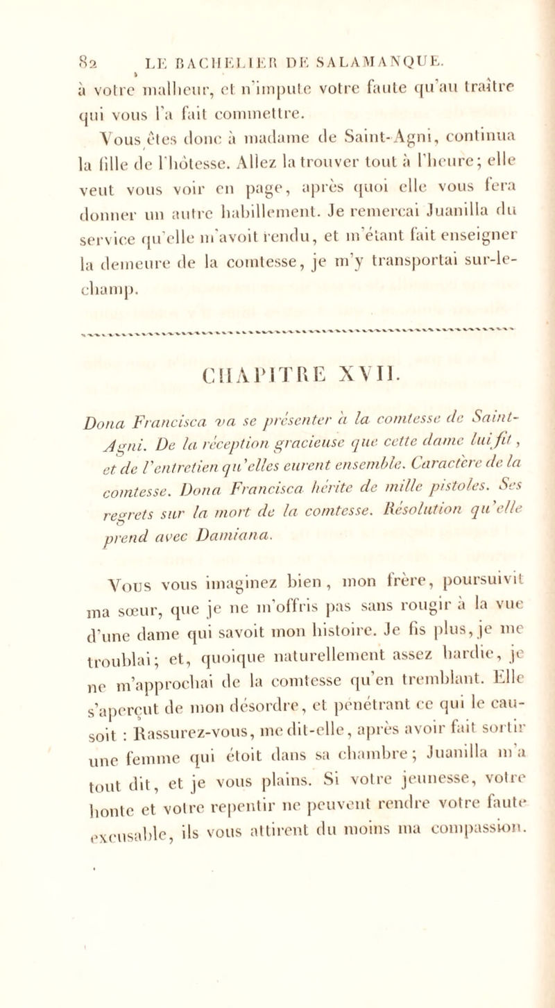 &gt; à votre malheur, cl n impute votre faute c{u au traître qui vous l a fait commettre. Vous êtes doue à madame de Saint-Agni, continua la lille de l'hôtesse. Allez la trouver tout à l’heure; elle veut vous voir en page, après quoi elle vous fera donner un autre habillement. Je remercai Juanilla du service quelle m’avoit rendu, et m'étant fait enseigner la demeure de la comtesse, je m’y transportai sur-le- champ. CHAPITRE XVII. Doua Francisco, va se présenter a la comtesse de Saint- J P ni. De la réception gracieuse que cette dame lui fit, et de Ventretien qu elles eurent ensemble. Caractère de la comtesse. Doua Francisco hérite de nulle pistoles. Ses regrets sur la mort de la comtesse. Résolution quelle prend avec Damiana. Vous vous imaginez bien, mon frère, poursuivit ma sœur, que je ne m’offris pas sans rougir a la vue d’une dame qui savoit mon histoire. Je fis plus, je me troublai; et, quoique naturellement assez hardie, je ne m’approchai de la comtesse qu’en tremblant. Elle s’aperçut de mon désordre, et pénétrant ce qui le cau- soit : Rassurez-vous, me dit-elle, après avoir fait sortir une femme qui éloit dans sa chambre; Juanilla m’a tout dit, et je vous plains. Si votre jeunesse, votre honte et votre repentir ne peuvent rendre votre faute excusable, ils vous attirent du moins ma compassion.