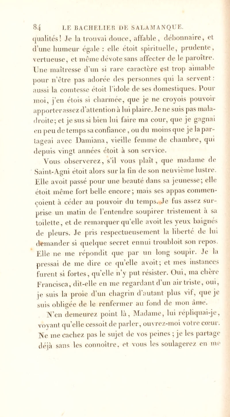 qualités ! Je la trouvai douce, affable, débonnaire, et d’une humeur égale : elle étoit spirituelle, prudente, vertueuse, et même dévote sans affecter de le paroitre. Une maîtresse d’un si rare caractère est trop aimable pour n’être pas adorée des personnes qui la servent : aussi la comtesse étoit l’idole de ses domestiques. Pour moi, j'en élois si charmée, que je ne croyois pouvoir apporterassez d’attention à lui plaire. Je ne suis pas mala¬ droite; et je sus si bien lui faire ma cour, que je gagnai en peu de temps sa confiance , ou du moins que je la par¬ tageai avec Damiana, vieille femme de chambre, qui depuis vingt années étoit à son service. Vous observerez, s’il vous plaît, que madame de Saint-Agni étoit alors sur la fin de son neuvième lustre. O Elle avoit passé pour une beauté dans sa jeunesse; elle étoit même fort belle encore; mais ses appas connnen- eoient à céder au pouvoir du temps. Je lus assez sur¬ prise un matin de l’entendre soupirer tristement à sa toilette, et de remarquer qu’elle avoit les yeux baignés de pleurs. Je pris respectueusement la liberté de lui demander si quelque secret ennui troubloit son repos. Elle ne me répondit que par un long soupir. Je la pressai de me dire ce quelle avoit; et mes instances furent si fortes, quelle n’y put résister. Oui, ma chère Francisea, dit-elle en me regardant d’un air triste, oui, je suis la proie d’un chagrin d autant plus vit, que je suis obligée de le renfermer au fond de mon âme. N’cn demeurez point là. Madame, lui répliquai-je, voyant qu’elle cessoit de parler, ouvrez-moi votre cœur. Ne me cachez pas le sujet de vos peines ; je les partage déjà sans les connoître. et vous les soulagerez en me