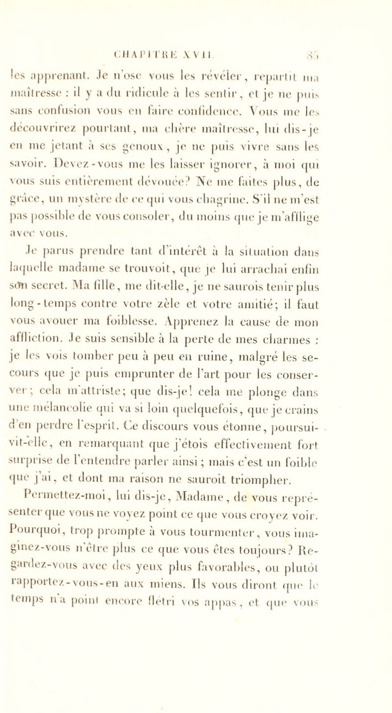cil API I KE \ Vil les apprenant. Je n’ose vous les révéler, repartit ma maîtresse : il y a du ridicule à les sentir, et je ne puis sans confusion vous en taire confidence. Vous me les découvrirez pourtant, ma chère maîtresse, lui dis-je en me jetant à ses genoux, je ne puis vivre sans les savoir. Devez-vous me les laisser ignorer, à moi qui vous suis entièrement dévouée? Ne me faites plus, de grâce, un mystère de ce qui vous chagrine. S'il ne m'est pas possible de vous consoler, du moins que je m'afflige avec vous. Je parus prendre tant d’intérêt à la situation dans laquelle madame se trouvoit, que je lui arrachai enfin stTn secret. Ma tille, me dit-elle, je ne saurois tenir plus long-temps contre votre zèle et votre amitié; il faut vous avouer ma foihlesse. Apprenez la cause de mon affliction. Je suis sensible à la perte de mes charmes : je les vois tomber peu à peu en ruine, malgré les se¬ cours que je puis emprunter de l’art pour les conser¬ ver ; cela m attriste; que dis-je! cela me plonge dans une mélancolie qui va si loin quelquefois, que je crains d en perdre l'esprit. Ce discours vous étonne, poursui¬ vit-elle, en remarquant que j’étois effectivement fort surprise de l’entendre parler ainsi ; mais c’est un foible que j ai, et dont ma raison ne sauroit triompher. Permettez-moi, lui dis-je, Madame, de vous repré¬ senter (pie vous ne voyez point ce que vous croyez voir. Pourquoi, trop prompte à vous tourmenter, vous ima¬ ginez-vous n être plus ce que vous êtes toujours? Re¬ gardez-vous avec des yeux plus favorables, ou plutôt i apportez-vous-en aux miens. Ils vous diront que le temps 11a point encore flétri vos appas, et que vous