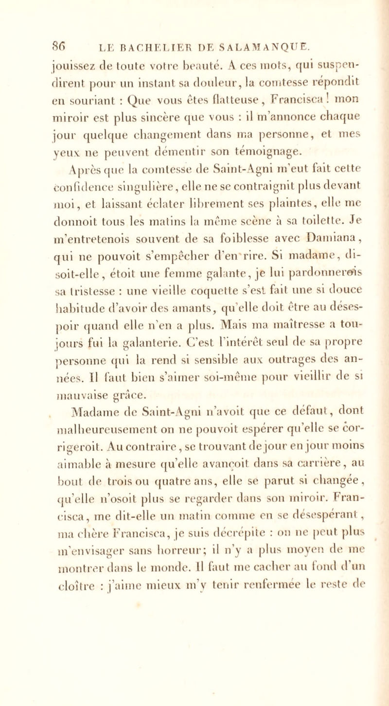 jouissez de toute votre beauté. A ces mots, qui suspen¬ dirent pour un instant sa douleur, la comtesse répondit en souriant : Que vous êtes flatteuse, Francisca! mon miroir est plus sincère que vous : il m annonce chaque jour quelque changement dans ma personne, et mes yeux ne peuvent démentir son témoignage. Après que la comtesse de Saint-Agni m'eut fait celte confidence singulière, elle ne se contraignit plus devant moi, et laissant éclater librement ses plaintes, elle me donnoit tous les matins la même scène à sa toilette. Te m’entretenois souvent de sa foiblesse avec Damiana, qui ne pou voit s’empêcher d'en rire. Si madame, di¬ soit-elle, étoit une femme galante, je lui pardonnerois sa tristesse : une vieille coquette s’est fait une si douce habitude d’avoir des amants, qu’elle doit être au déses¬ poir quand elle n’en a plus. Mais ma maîtresse a tou¬ jours fui la galanterie. C’est l’intérêt seul de sa propre personne qui la rend si sensible aux outrages des an¬ nées. Il faut bien s’aimer soi-même pour vieillir de si mauvaise grâce. Madame de Saint-Agni n’avoit que ce défaut, dont malheureusement on ne pouvoit espérer qu’elle se cor- rigeroit. Au contraire, se trouvant de jour en jour moins aimable à mesure qu’elle avançoit dans sa carrière, au bout de trois ou quatre ans, elle se parut si changée, qu’elle n’osoit plus se regarder dans son miroir. Fran¬ cisca, me dit-elle un matin comme en se désespérant, ma chère Francisca, je suis décrépite : on ne peut plus m’envisager sans horreur; il n’y a plus moyen de me montrer dans le monde. Il faut me cacher au fond d’un cloître : j’aime mieux m’v tenir renfermée le reste de