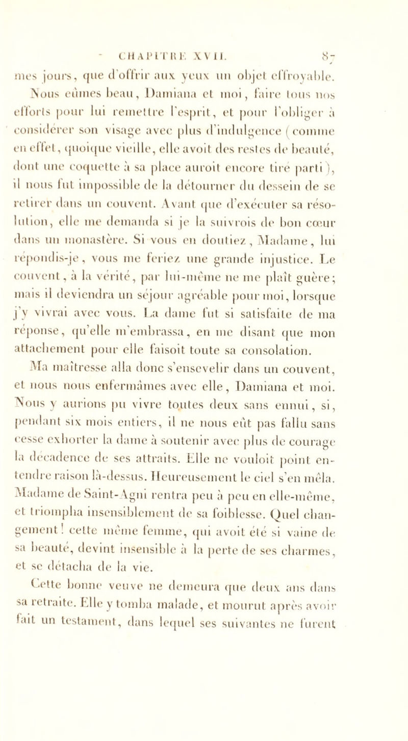 CH AP LT H K Y\ II. 8- mes jours, que d'offrir aux. yeux un objet effroyable. Nous eûmes beau, Dainiana cl moi, faire tous nos efforts pour lui remettre l'esprit, et pour l’obliger à considérer son visage avec plus d’indulgence ( comme en effet, quoique vieille, elle avoil des restes de beauté, dont une coquette à sa place auroit encore tire parti), d nous lut impossible de la détourner du dessein de se retirer dans un couvent. Avant que d exécuter sa réso¬ lution, elle me demanda si je la suivrais de bon cœur dans un monastère. Si vous en doutiez. Madame, lui répondis-je, vous me feriez une grande injustice. Le couvent, a la vérité, par lui-même ne me plaît guère; mais il deviendra un séjour agréable pour moi, lorsque j’y vivrai avec vous. La dame fut si satisfaite de ma réponse, qu’elle m’embrassa, en me disant que mon attachement pour elle faisoit toute sa consolation. Ma maîtresse alla donc s’ensevelir dans un couvent, et nous nous enfermâmes avec elle, Damiana et moi. Nous y aurions pu vivre toutes deux sans ennui, si, pendant six mois entiers, il ne nous eût pas fallu sans cesse exhorter la dame à soutenir avec plus de courage la décadence de ses attraits. LU le ne vouloit point en¬ tendre raison la-dessus. Heureusement le ciel s’en mêla. Madame de Saint- Vgni rentra peu à peu en elle-même, et triompha insensiblement de sa foiblesse. Quel chan¬ gement ! celte même femme, qui avoit été si vaine de sa beauté, devint insensible à la perte de ses charmes, et se détacha de la vie. Lotte bonne veuve ne demeura que deux ans dans sa retraite. Elle y tomba malade, et mourut après avoir fait un testament, dans lequel ses suivantes ne lurent