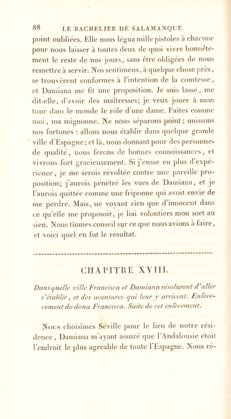 point oubliées. Elle nous légua mille pistoles à chaeune pour nous laisser à toutes deux de quoi vivre honnête¬ ment le reste de nos jours, sans être obligées de nous remettre à servir. Nos sentimens, à quelque chose près, se trouvèrent conformes à l’intention de la comtesse, et Damiana me fit une proposition. Je suis lasse, me dit-elle, d’avoir des maîtresses; je veux jouer à mon tour dans le monde le rôle d’une dame. Faites comme moi, ma mignonne. Ne nous séparons point ; unissons nos fortunes : allons nous établir dans quelque grande ville d'Espagne; et là, nous donnant pour des personnes de qualité, nous ferons de bonnes connoissances, et vivrons fort gracieusement. Si j’eusse eu plus d expé¬ rience, je me serois révoltée contre une pareille pro¬ position; j’aurois pénétré les vues de Damiana, et je l’aurois quittée comme une friponne qui avoit envie de me perdre. Mais, ne voyant rien que d’innocent dans ce qu’elle me proposoit, je bai volontiers mon sort au sien. Nous tînmes conseil sur ce que nousavions a faire, et voici quel en fut le résultat. CHAPITRE XVIII. Dans quelle ville Francisca et Damiana résolurent d'aller s'établir, et des aventures qui leur y arrivent. En/'eve- vement de dona Francisca. Suite de cet enlevement. Nous choisîmes Séville pour le beu de notre rési¬ dence , Damiana m’ayant assuré que l’Andalousie étoit l’endroit le plus agréable de toute l’Espagne. Nous ré-
