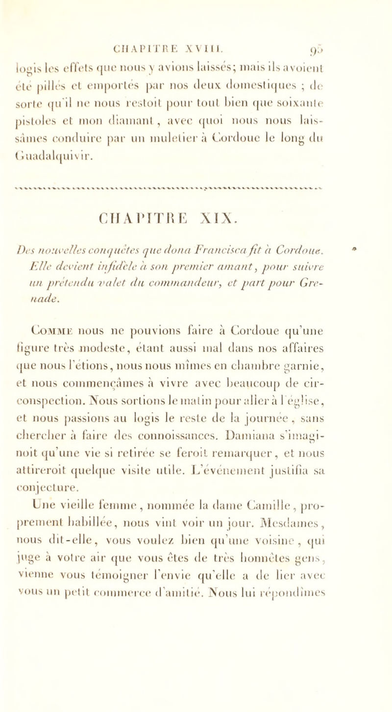 logis les effets que nous y avions laissés; mais ils avoienl été pillés el emportés par nos deux domestiques ; de sorte qu'il ne nous restoit pour tout bien que soixante pistoles et mon diamant, avec quoi nous nous lais¬ sâmes conduire par un muletier à Cordouc le long du ( iuadalquivir. CHAPITRE XIX. Des nouvelles conquêtes que (loua Francisco fit a Cordouc.. Elle devient infidèle a son premier amant, pour suivre un prétendu valet du commandeur, et part pour Gre¬ nade. Comme nous ne pouvions faire à Cordoue qu’une figure très modeste, étant aussi mal dans nos affaires que nous l’étions, nous nous mîmes en chambre garnie, et nous commençâmes à vivre avec beaucoup de cir¬ conspection. Nous sortions le malin pour aller à 1 église, et nous passions au logis le reste de la journée , sans chercher à faire des connoissances. Damiana s’imagi- noit qu’une vie si retirée sc feroit remarquer, et nous attireroit quelque visite utile. L’événement justifia sa conjecture. Lue vieille femme, nommée la dame Camille, pro¬ prement habillée, nous vint voir un jour. Mesdames, nous dit-elle, vous voulez bien qu’une voisine, qui juge à votre air que vous êtes de très honnêtes gens, vienne vous témoigner l’envie qu elle a tle lier avec vous un petit commerce d’amitié. Nous lui répondîmes