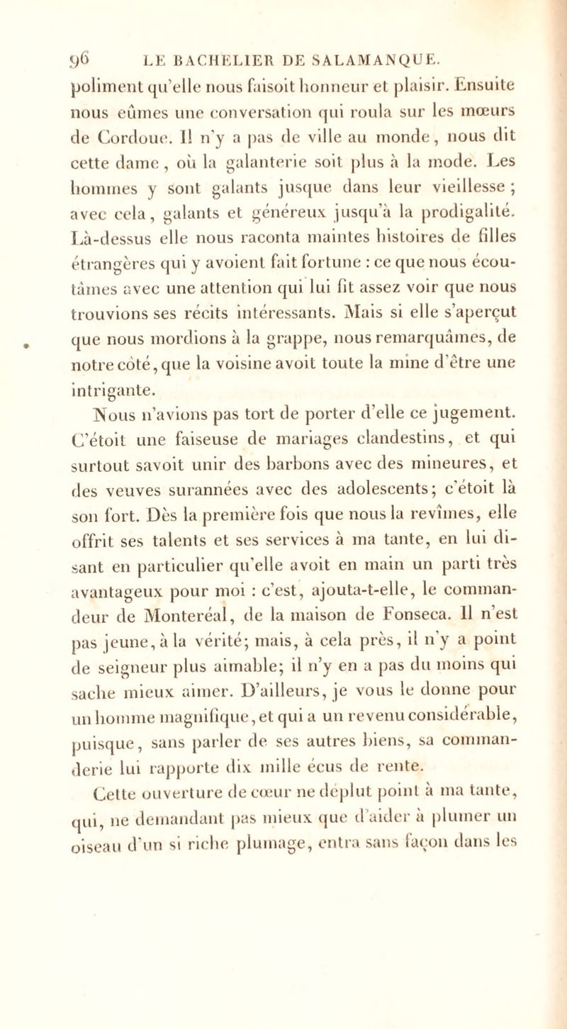 poliment qu’elle nous faisoit honneur et plaisir. Ensuite nous eûmes une conversation qui roula sur les mœurs de Cordoue. Il n'y a pas de ville au monde, nous dit cette dame, où la galanterie soit plus à la mode. Les hommes y sont galants jusque dans leur vieillesse ; avec cela, galants et généreux jusqu’à la prodigalité. Là-dessus elle nous raconta maintes histoires de filles étrangères qui y avoienl fait fortune : ce que nous écou¬ tâmes avec une attention qui lui fit assez voir que nous trouvions ses récits intéressants. Mais si elle s’aperçut que nous mordions à la grappe, nous remarquâmes, de notre côté, que la voisine avoit toute la mine d’être une intrigante. Nous n’avions pas tort de porter d’elle ce jugement. C’étoit une faiseuse de mariages clandestins, et qui surtout savoit unir des barbons avec des mineures, et des veuves surannées avec des adolescents; c'étoit là son fort. Dès la première fois que nous la revîmes, elle offrit ses talents et ses services à ma tante, en lui di¬ sant en particulier qu’elle avoit en main un parti très avantageux pour moi : c’est, ajouta-t-elle, le comman¬ deur de Monteréal, de la maison de Fonseca. 11 n’est pas jeune, à la vérité; mais, à cela près, il n'y a point de seigneur plus aimable; il n’y en a pas du moins qui sache mieux aimer. D’ailleurs, je vous le donne pour un homme magnifique, et qui a un revenu considérable, puisque, sans parler de ses autres biens, sa comman- derie lui rapporte dix mille écus de rente. Cette ouverture de cœur ne déplut point à ma tante, qui, ne demandant pas mieux que d’aider à plumer un oiseau d’un si riche plumage, entra sans façon dans les