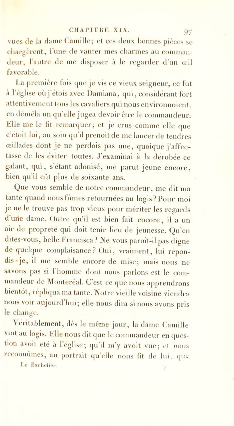 97 vues de la dame Camille; et ces deux bonnes pièces se chargèrent, l’une de vanter mes charmes au comman¬ deur, l’autre de me disposer à le regarder d'un œil favorable. La première fois &lt;[ue je vis ce vieux seigneur, ce fut à l'église où j’étois avec Uamiana, qui, considérant fort attentivement tous les cavaliers qui nous environnoient, en démêla un qu’elle jugea devoir être le commandeur. Elle me le fît remarquer; et je crus comme elle que c'étoit lui, au soin qu’il prenoitde me lancer de tendres œillades dont je ne perdois pas une, quoique j’affec¬ tasse de les éviter toutes. J’examinai à la dérobée ce galant, qui, s’étant adonisé, me parut jeune encore, bien qu'il eût plus de soixante ans. Que vous semble de notre commandeur, me dit ma tante quand nous fûmes retournées au logis? Pour moi je ne le trouve pas trop vieux pour mériter les regards d'une dame. Outre qu’il est bien fait encore, il a un air de propreté qui doit tenir beu de jeunesse. Qu'en dites-vous, belle Francisca? Ne vous paroît-il pas digne de quelque complaisance ? Oui, vraiment, lui répon¬ dis-je, il me semble encore de mise; mais nous ne savons pas si l’homme dont nous parlons est le com¬ mandeur de Monteréal. C’est ce que nous apprendrons bientôt, répliqua ma tante. Notre vieille voisine viendra nous voir aujourd’hui; elle nous dira si nous avons pris le change. \ entablement, dès le même jour, la dame Camille vint au logis. Elle nous dit que le commandeur en ques¬ tion avoit été a 1 église; qu’il m’y avoit vue; et nous reconnûmes, au portrait quelle nous lit de lui, que I.e Bachelier.