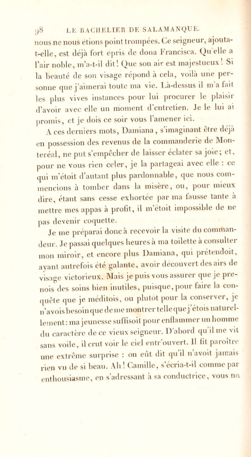 nous ne nous étions point trompées. Ce seigneur, ajouta- t-elle, est déjà fort épris de doua francisca. Quelle a l’air noble, m’a-t-il dit! Que son air est majestueux! Si la beauté de son visage répond à cela, voilà une per¬ sonne que ] aimerai toute ma vie. Da-dessus il m a fait les plus vives instances pour lui procurer le plaisir d’avoir avec elle un moment d’entretien. Je le lui ai promis, et je dois ce soir vous l’amener ici. Aces derniers mots, Damiana, s’imaginant être déjà en possession des revenus de la commanderie de Mon- teréal, ne put s’empêcher de laisser éclater sa joie; et, pour ne vous rien celer, je la partageai avec elle : ce qui m’étoit d’autant plus pardonnable, que nous com¬ mencions à tomber dans la misère, ou, pour mieux dire, étant sans cesse exhortée par ma fausse tante à mettre mes appas à profit, il m’étoit impossible de ne pas devenir coquette. Je me préparai donc à recevoir la visite du comman¬ deur. Je passai quelques heures à ma toilette à consulter mon miroir, et encore plus Damiana, qui prétendoit, ayant autrefois été galante, avoir découvert des airs de visage victorieux. Mais je puis vous assurer que je pre¬ nds des soins bien inutiles, puisque, pour faire la con¬ quête que je méditois, ou plutôt pour la conserver, je n’avois besoin que de me montrer telle que j etois naturel¬ lement: ma jeunesse suffisoit pour enflammer un homme du caractère de ce vieux seigneur. D’abord qu il me vil sans voile, il crut voir le ciel entrouvert. Il fit paroître une extrême surprise : on eut dit qu il n avoit jamais rien vu de si beau. Ah! Camille, s’écria-t-il comme par enthousiasme, en s’adressant à sa conductrice, vous ne.