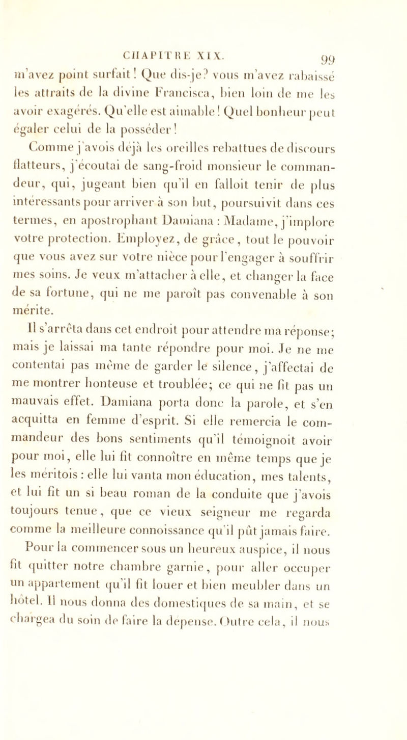 m’avez point surfait ! Que dis-je? vous m’avez rabaissé les attraits de la divine Erancisca, bien loin île nie le^ avoir exagérés. Qu'elle est aimable ! Quel bonheur peut égaler celui de la posséder! Comme j avois déjà les oreilles rebattues de discours flatteurs, j’écoutai de sang-froid monsieur le comman¬ deur, qui, jugeant bien qu’il en falloit tenir de plus intéressants pour arriver à son but, poursuivit dans ces termes, en apostrophant Damiana : Madame, j’implore votre protection. Employez, de grâce, tout le pouvoir que vous avez sur votre nièce pour l’engager à souffrir mes soins. Je veux m’attacher à elle, et changer la face de sa fortune, qui ne me paroît pas convenable à son mérite. 11 s’arrêta dans cet endroit pour attendre ma réponse; mais je laissai ma tante répondre pour moi. Je ne me contentai pas même de garder le silence, j’affectai de me montrer honteuse et troublée; ce qui ne lit pas un mauvais effet. Damiana porta donc la parole, et s’en acquitta en femme d esprit. Si elle remercia le com¬ mandeur des bons sentiments qu’il témoignoit avoir pour moi, elle lui lit connoître en même temps que je les meritois : elle lui vanta mon éducation, mes talents, et lui fit un si beau roman de la conduite que j'avois toujours tenue, que ce vieux seigneur me regarda comme la meilleure connoissance qu'il pût jamais faire. Pour la commencer sous un heureux auspice, il nous fit quitter notre chambre garnie, pour aller occuper un appartement qu’il fit louer et bien meubler dans un hôtel. 11 nous donna des domestiques de sa main, et se chargea du soin de laire la dépense. ( lutre cela, il nous
