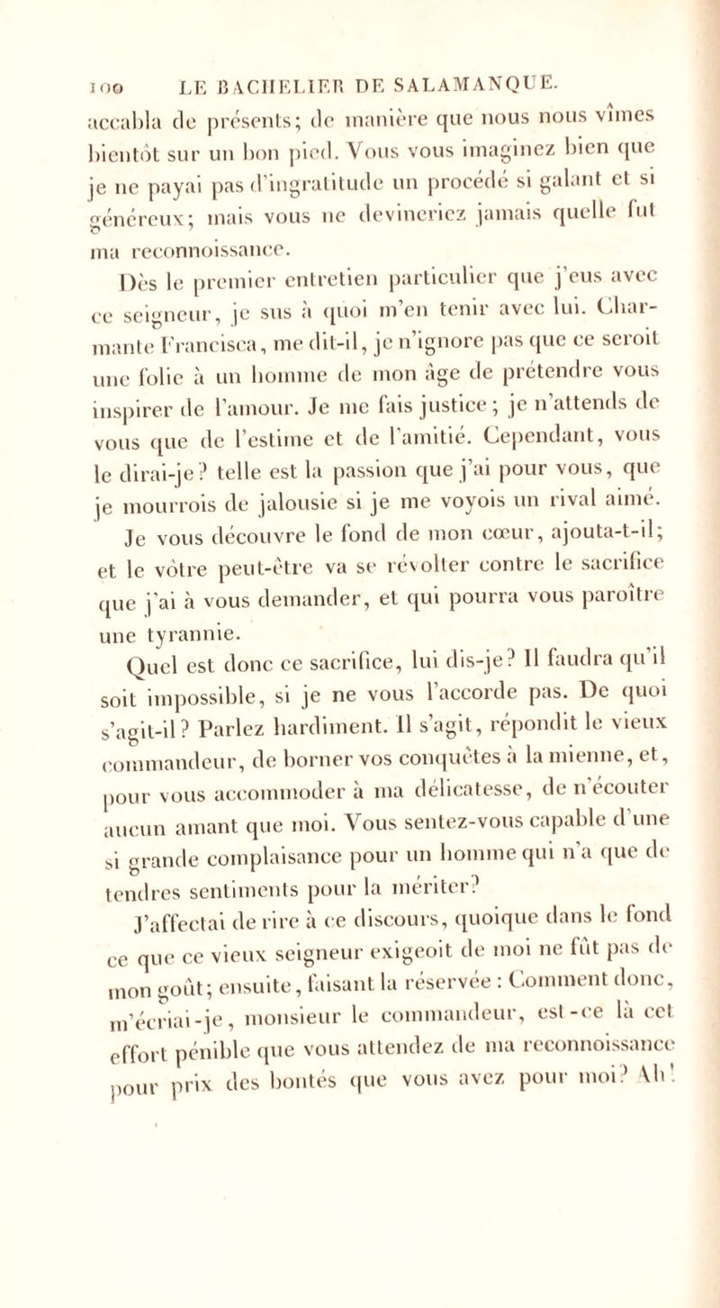 accabla de présents; de manière que nous nous vîmes bientôt sur un bon pied. Vous vous imaginez bien que je ne payai pas d’ingratitude un procédé si galant et si généreux ; mais vous ne devineriez jamais quelle fut ma reconnoissance. nés le premier entretien particulier que j’eus avec ce seigneur, |C sus a quoi m en tenu avec lui. Cliai- mante Francisca, me dit-il, je n’ignore pas que ce scroit mie folie à un homme de mon âge cle prétendre vous inspirer de l’amour. Je me fais justice; je n’attends de vous que de l'estime et de l’amitié. Cependant, vous le dirai-je ? telle est la passion que j’ai pour vous, que je mourrais de jalousie si je me voyois un rival aimé. Je vous découvre le fond de mon cœur, ajouta-t-il; et le vôtre peut-être va se révolter contre le sacrifice que j’ai à vous demander, et qui pourra vous paraître une tyrannie. Quel est donc ce sacrifice, lui dis-je? Il faudra qu’il soit impossible, si je ne vous l’accorde pas. De quoi s’agit-il ? Parlez hardiment. Il s’agit, répondit le vieux commandeur, de borner vos conquêtes à la mienne, et, pour vous accommoder à ma délicatesse, de n’écouter aucun amant que moi. Vous sentez-vous capable d'une si grande complaisance pour un homme qui n’a que de tendres sentiments pour la mériter? J’affectai de rire à ce discours, quoique dans le fond ce que ce vieux seigneur exigeoit de moi ne fût pas de mon goût; ensuite, faisant la réservée : Comment donc, m’écriai-je, monsieur le commandeur, est-ce là cet effort pénible que vous attendez de ma reconnoissance pour prix des bontés que vous avez pour moi? \h\