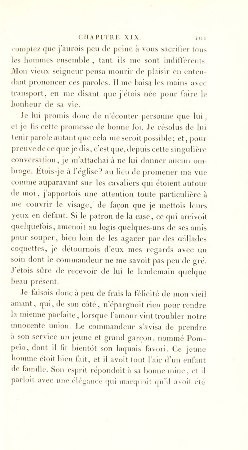 compte/ que j’aurois peu de peine à vous sacrifier tous les hommes ensemble , tant ils me sont indifférents. Alon vieux seigneur pensa mourir de plaisir en enten¬ dant prononcer ces paroles. Il me baisa les mains avec transport, en me disant que j’étois née pour faire le bonheur de sa vie. Je lui promis donc de n’écouter personne que lui, et je fis cette promesse de bonne foi. Je résolus de lui tenir parole autant que cela me seroit possible; et, pour preuve de ce que je dis, c’est que, depuis cette singulière conversation, je m’attachai à ne lui donner aucun om¬ brage. Etois-je a l’église? au lieu de promener ma vue comme auparavant sur les cavaliers qui étoient autour de moi, j apportois une attention toute particulière à me couvrir le visage, de façon que je mettois leurs yeux en défaut. Si le patron de la case, ce cpii arrivoit quelquefois, amenoit au logis quelques-uns de ses amis pour souper, bien loin de les agacer par des œillades coquettes, je détournois d’eux mes regards avec un soin dont le commandeur ne me savoit pas peu de gré. J étois sure de recevoir de lui le lendemain quelque beau présent. Je faisois donc a peu de Irais la félicite de mon vieil amant, qui, de son côté, n’épargnoit rien pour rendre la mienne parfaite, lorsque l’amour vint troubler notre innocente union. Le commandeur s’avisa de prendre a son service un jeune et grand garçon, nommé Pom- peio, dont il lit bientôt son laquais favori. Ce jeune homme étoit bien lait, et il avoit tout l'air d’un enfant de famille. Son esprit répondoit à sa bonne mine, cl il parloit avec une élégance qui marquoit qu’il avoit été