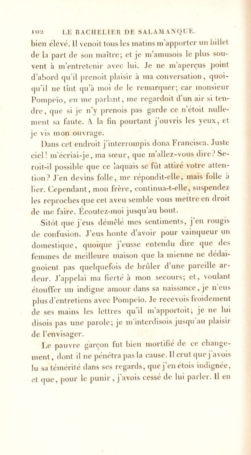 bien élevé. Il venoit tous les matins m’apporter un billet de la part de son maître; et je m’amusois le plus sou¬ vent à m’entretenir avec lui. Je ne m aperçus point d’abord qu'il prenoit plaisir à ma conversation, quoi¬ qu'il ne tînt qu’à moi de le remarquer; car monsieur Pompeïo, en me parlant, me regardoit d’un air si ten¬ dre, que si je n’y prenois pas garde ce n’étoit nulle¬ ment sa faute. A la fin pourtant j'ouvris les yeux, et je vis mon ouvrage. Dans cet endroit j'interrompis dona Francisca. Juste ciel ! m’écriai-je, ma sœur, que m’allez-vous diret* Se- roit-il possible que ce laquais se fût attiré votre atten¬ tion? J’en devins folle, me répondit-elle, mais folle a lier. Cependant, mon frère, continua-t-elle, suspendez les reproches que cet aveu semble vous mettre en droit de me faire. Écoutez-moi jusqu au bout. Sitôt que j'eus démêlé mes sentiments, j en rougis de confusion. J’eus honte d avoir pour vainqueui un domestique, quoique j eusse entendu dire que des femmes de meilleure maison que la mienne ne dédai- gnoient pas quelquefois de brûler d’une pareille ar¬ deur. J’appelai ma fierté à mon secours; et, voulant étouffer un indigne amour dans sa naissance, je n eus plus d’entretiens avec Pompeïo. Je recevois froidement de ses mains les lettres qu il mapportoit; je ne lui disois pas une parole; je m’interdisois jusqu au plaisir de l'envisager. Jj? pauvre garçon fut bien mortifie de ce change¬ ment , dont il ne pénétra pas la cause. Il crut que j avois lu sa témérité dans ses regards, que j’en étois indignée, et que, pour le punir, | avois cesse de lui pathi. Il en