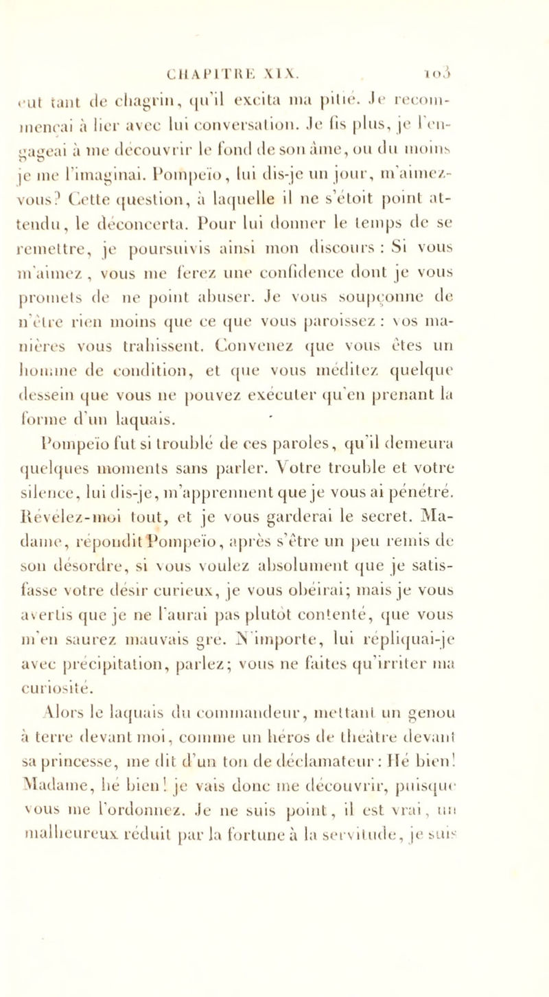 eut tant tle chagrin, qu’il excita ma pitié. Je recom¬ mençai à lier avec lui conversation. Je lis plus, je l en¬ gageai à me découvrir le fond de son âme, ou du moins je me l’imaginai. Pompeïo, lui dis-je un jour, m’aimez- vous? Cette question, à laquelle il ne s’étoit point at¬ tendu, le déconcerta. Pour lui donner le temps de se remettre, je poursuivis ainsi mon discours : Si vous m aimez , vous me ferez une confidence dont je vous promets de ne point abuser. Je vous soupçonne de n être rien moins que ce que vous paroissez : \os ma¬ nières vous trahissent. Convenez que vous êtes un homme de condition, et que vous méditez quelque dessein que vous ne pouvez exécuter qu’en prenant la forme d’un laquais. Pompeïo fut si troublé de ces paroles, qu’il demeura quelques moments sans parler. Votre trouble et votre silence, lui dis-je, m’apprennent que je vous ai pénétré. Révélez-moi tout, et je vous garderai le secret. Ma¬ dame, répondit Pompeïo, après s’être un peu remis de son désordre, si vous voulez absolument que je satis¬ fasse votre désir curieux, je vous obéirai; mais je vous avertis que je ne l’aurai pas plutôt contenté, que vous m’en saurez mauvais gre. V importe, lui répliquai-je avec précipitation, parlez; vous ne faites qu’irriter ma curiosité. Alors le laquais du commandeur, mettant un genou à terre devant moi, comme un héros de théâtre devant sa princesse, me dit d’un ton de déclamateur : Hé bien! Madame, lie bien! je vais donc me découvrir, puisque vous me l'ordonnez. Je ne suis point, il est vrai, un malheureux réduit par la fortune à la servitude, je suis