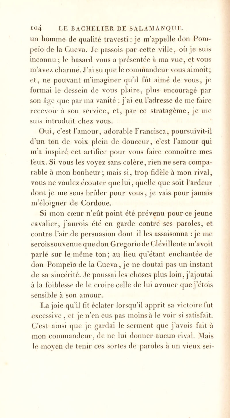 un homme de qualité travesti: je m’appelle don Pom- peïo de la Cueva. Je passois par cette ville, où je suis inconnu ; le hasard vous a présentée à ma vue, et vous m'avez charmé. J’ai su que le commandeur vous aimoit; et, ne pouvant m’imaginer qu’il fût aimé de vous, je formai le dessein de vous plaire, plus encouragé par son âge que par ma vanité : j’ai eu l’adresse de me faire recevoir à son service, et, par ce stratagème, je me suis introduit chez vous. Oui, c’est l’amour, adorable Francisca, poursuivit-il d’un ton de voix plein de douceur, c'est l’amour qui m’a inspiré cet artifice pour vous faire connoître mes feux. Si vous les voyez sans colère, rien ne sera compa¬ rable à mon bonheur; mais si, trop fidèle à mon rival, vous ne voulez écouter que lui, quelle que soit 1 ardeur dont je me sens brûler pour vous, je vais pour jamais m’éloigner de Cordoue. Si mon cœur n’eût, point été prévenu pour ce jeune cavalier, j’aurois été en garde contre ses paroles, et contre l'air de persuasion dont il les assaisonna : je me seroissouvenue que don GregoriodeClévillente m’avoit parlé sur le même ton; au lieu qu'étant enchantée de don Pompeïo de la Cueva, je ne doutai pas un instant de sa sincérité. Je poussai les choses plus loin, j’ajoutai à la foibl esse de le croire celle de lui avouer que j’étois sensible à son amour. La joie qu’il fit éclater lorsqu’il apprit sa victoire fut excessive , et je n’en eus pas moins à le voir si satisfait. C’est ainsi que je gardai le serment (pie j’avois fait à mon commandeur, de ne lui donner aucun rival. Mais le moyen de tenir ces sortes de paroles à un vieux sei-
