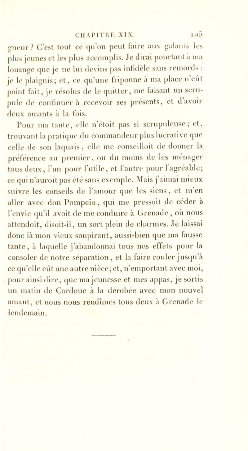 prieur? C'est tout ce qu’on peut faire aux galants les plus jeunes et les plus accomplis, .le dirai pourtant a ma louange que je ne lui devins pas infidèle sans remords : je le plaignis; et, ce qu’une friponne a ma place n eut point fait, je résolus de le quitter, me faisant un scru¬ pule de continuer à recevoir ses présents, et d’avoir deux amants à la fois. Pour ma tante, elle n’étoit pas si scrupuleuse; et, trouvant la pratique du commandeur plus lucrative que celle de son laquais, elle me conseilloit de donner la préférence au premier, ou du moins de les ménager tous deux, l'un pour l’utile, et l’autre pour 1 agréable; ce qui n’auroit pas été sans exemple. Mais j’aimai mieux suivre les conseils de l'amour que les siens, et m’en aller avec don Pompeïo, qui me pressoit de céder à l'envie qu’il a voit de me conduire à Grenade , où nous attendoit, disoit-il, un sort plein de charmes. .Te laissai donc là mon vieux soupirant, aussi-bien que ma fausse tante, à laquelle j’abandonnai tous nos effets pour 1a. consoler de notre séparation, et la faire rouler jusqu’à ce qu'elle eût une autre nièce; et, n’emportant avec moi, pour ainsi dire, que ma jeunesse et mes appas, je sortis un matin de Cordoue à la dérobée avec mon nouvel amant, et nous nous rendîmes tous deux à Grenade le lendemain.
