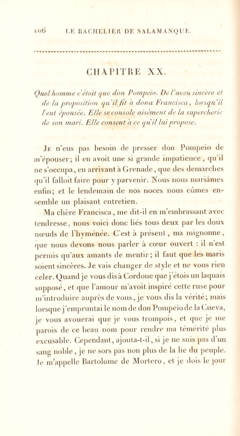 CHAPITRE XX. Quel homme c étoit que don Pompeio. De Vaveu sincère et de la proposition qu'il fit a donci Francisco, lorsqu'il l'eut épousée. Elle se console aisément de la supercherie de son mari.. Elle consent a ce qu'il lui propose. Je n’eus pas besoin de presser don Pompeio de m’épouser; il en avoit une si grande impatience, qu il ne s’occupa, en arrivant à Grenade, que des démarchés qu’il falloit faire pour y parvenir. Nous nous mariâmes enfin; et le lendemain de nos noces nous eûmes en¬ semble un plaisant entretien. Ma chère Francisca, me dit-il en m’embrassant avec tendresse, nous voici donc liés tous deux par les doux nœuds de l’hyménée. C’est à présent, ma mignonne, que nous devons nous parler à cœur ouvert : il n est permis qu’aux amants de mentir; il faut que les maris soient sincères. Je vais changer de style et ne vous rien celer. Quand je vous dis à Cordoue que j étuis un laquais supposé, et que l'amour m’avoit inspiré cette ruse pour m’introduire auprès de vous, je vous dis la vérité; mais lorsque j’empruntai le nom de don Pompeio de laCueva, je vous avouerai que je vous trompois, et que je me parois de ce beau nom pour rendre ma témérité plus excusable. Cependant, ajouta-t-il, si je ne suis pas d un sang noble , je ne sors pas non plus de la lie du peuple, le m’appelle Bartolome de Mortero, et je dois le |our