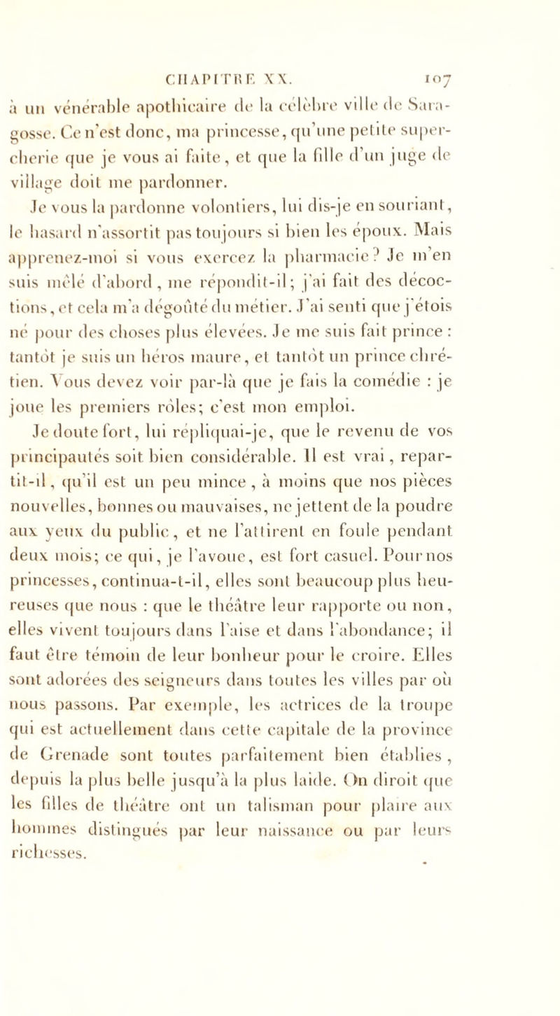 à un vénérable apothicaire de la célèbre ville de Sara- gosse. Ce n'est donc, ma princesse, qu’une petite super¬ cherie que je vous ai faite, et que la (die d’un juge de village doit me pardonner. Je vous la pardonne volontiers, lui dis-je en souriant, le hasard n'assortit pas toujours si bien les époux. Mais apprenez-moi si vous exercez la pharmacie ? Je in en suis mêlé d'abord, me répondit-il; j’ai fait des décoc¬ tions , et cela m’a dégoûté du métier. J 'ai senti que j étois né pour des choses plus élevées. Je me suis fait prince : tantôt je suis un héros maure, et tantôt un prince chré¬ tien. Vous devez voir par-là que je fais la comédie : je joue les premiers rôles; c'est mon emploi. Je doute fort, lui répliquai-je, que le revenu de vos principautés soit bien considérable. Il est vrai, repar- tit-il, qu’il est un peu mince, à moins que nos pièces nouvelles, bonnes ou mauvaises, ne jettent de la poudre aux yeux du public, et ne l’attirent en foule pendant deux mois; ce qui, je l’avoue, est fort casuel. Pour nos princesses, continua-t-il, elles sont beaucoup plus heu¬ reuses que nous : que le théâtre leur rapporte ou non, elles vivent toujours dans l’aise et dans l'abondance; il faut être témoin de leur bonheur pour le croire. Elles sont adorées des seigneurs dans toutes les villes par où nous passons. Par exemple, les actrices de la troupe qui est actuellement dans cette capitale de la province de Grenade sont toutes parfaitement bien établies , depuis la plus belle jusqu’à la plus laide. On diroit que les filles de théâtre ont un talisman pour plaire aux hommes distingués par leur naissance ou par leurs richesses.