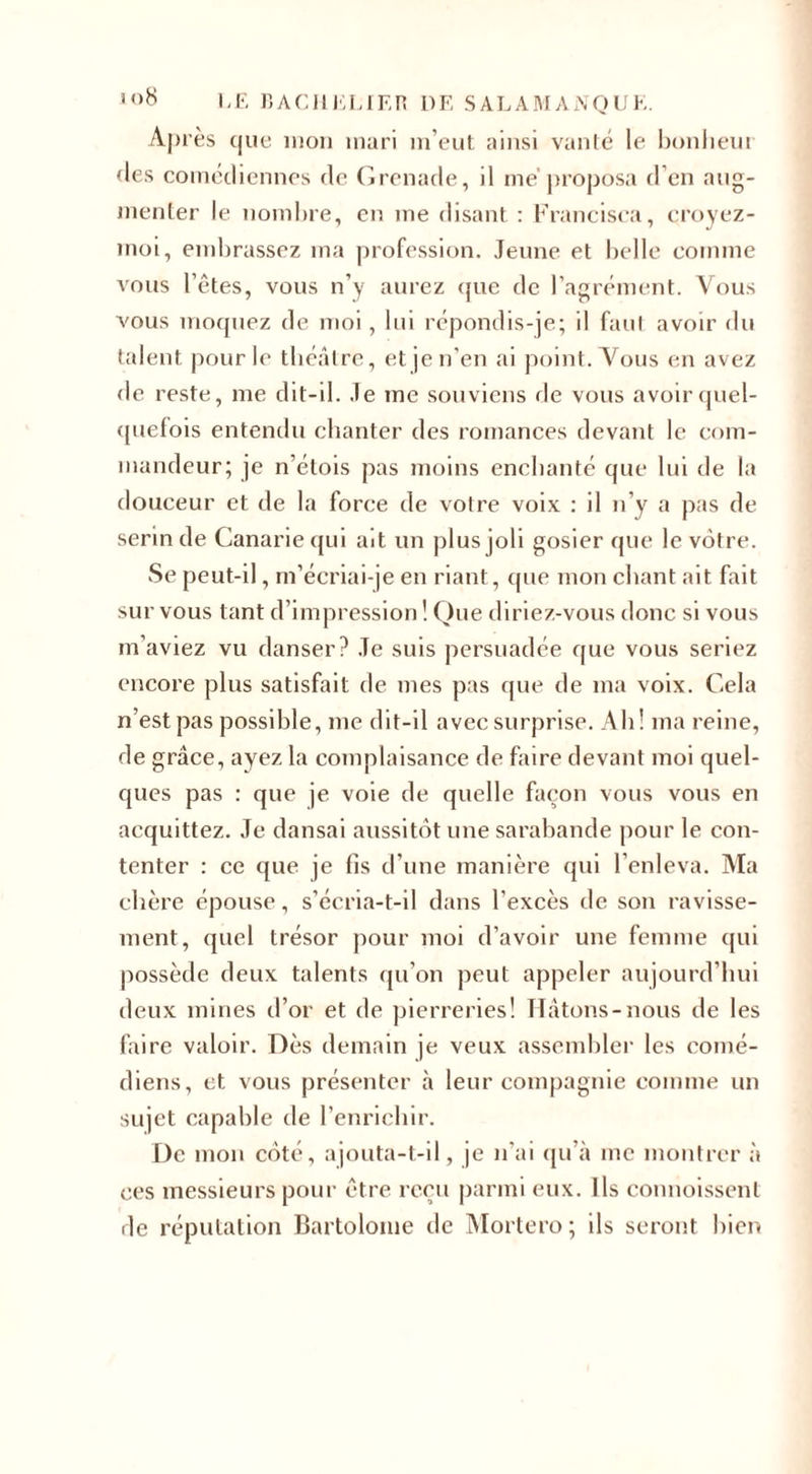 Après tjue mon mari m’eut ainsi vanté le bonheur des comédiennes de Grenade, il me'proposa d’en aug¬ menter le nombre, en me disant : Francisca, croyez- moi, embrassez ma profession. Jeune et belle comme vous l’êtes, vous n’y aurez que de l’agrément. Vous vous moquez de moi, lui répondis-je; il faut avoir du talent pour le théâtre, et je n’en ai point. Vous en avez de reste, me dit-il. Je me souviens de vous avoir quel¬ quefois entendu chanter des romances devant le com¬ mandeur; je n’étois pas moins enchanté que lui de la douceur et de la force de votre voix : il n’y a pas de serin de Canariequi ait un plus joli gosier que le vôtre. Se peut-il, m’écriai-je en riant, que mon chant ait fait sur vous tant d’impression ! Que diriez-vous donc si vous m’aviez vu danser? Je suis persuadée que vous seriez encore plus satisfait de mes pas que de ma voix. Cela n’est pas possible, me dit-il avec surprise. Ab ! ma reine, de grâce, ayez la complaisance de faire devant moi quel¬ ques pas : que je voie de quelle façon vous vous en acquittez. Je dansai aussitôt une sarabande pour le con¬ tenter : ce que je fis d’une manière qui l’enleva. Ma chère épouse, s’écria-t-il dans l’excès de son ravisse¬ ment, quel trésor pour moi d’avoir une femme qui possède deux talents qu’on peut appeler aujourd’hui deux mines d’or et de pierreries! Hâtons-nous de les faire valoir. Dès demain je veux assembler les comé¬ diens, et vous présenter à leur compagnie comme un sujet capable de l’enrichir. De mon côté, ajouta-t-il, je n’ai qu’à inc montrer à ces messieurs pour être reçu parmi eux. Ils commissent de réputation Bartolome de Mortero; ils seront bien