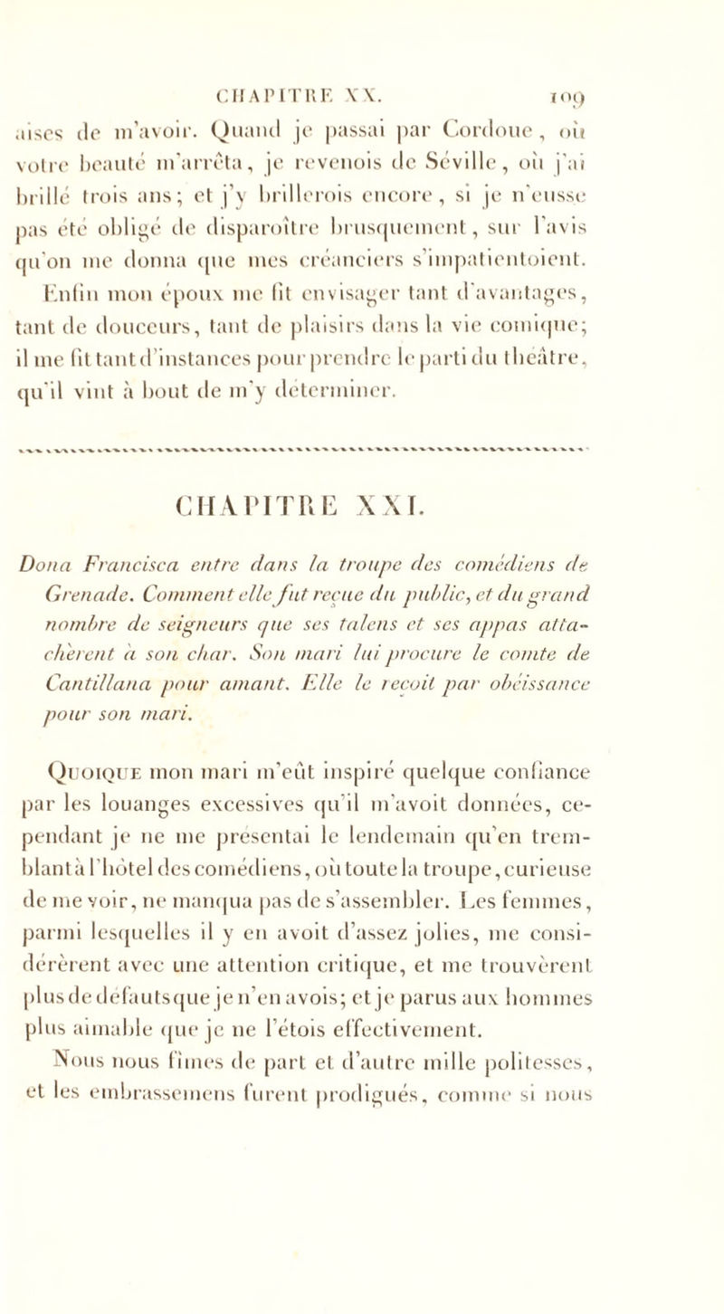 .lises de m’avoir. Quand je passai par Coreloue , où votre beauté m’arrêta, je revenois de Séville, où j'ai brillé trois ans; et j’y brillerais encore, si je n'eusse pas été obligé de disparoître bruscpiemcnt, sur l’avis qu'on me donna que mes créanciers s’impatientoient. Enfin mon époux me fit envisager tant d'avantages, tant de douceurs, tant de plaisirs dans la vie comique; il me fit tant d’instances pourprendre le parti du théâtre, qu'il vint à bout de m’y déterminer. CHAPITRE XXI. Doua Francisco, entre dans la troupe des comédiens de Grenade. Commen t elle fut reçue du public, et du grand nombre de seigneurs que ses talens et ses appas atta~ ch'erent d son char. Son mari lui procure le comte de Cantillana pour amant. Elle le reçoit par obéissance pour son mari. Quoique mon mari m’eut inspiré quelque confiance par les louanges excessives qu’il m’avoit données, ce¬ pendant je 11e me présentai le lendemain qu’en trem¬ blant à l'hotel des comédiens, où toute la troupe, curieuse de me voir, ne manqua pas de s’assembler. Les femmes, parmi lesquelles il y en avoit d’assez jolies, me consi¬ dérèrent avec une attention critique, et me trouvèrent plusdedéfautsque jen’enavois; et je parus aux hommes plus aimable que je 11e l’étois effectivement. Nous nous limes de part et d’autre mille politesses, et les einbrassemens furent prodigués, comme si nous