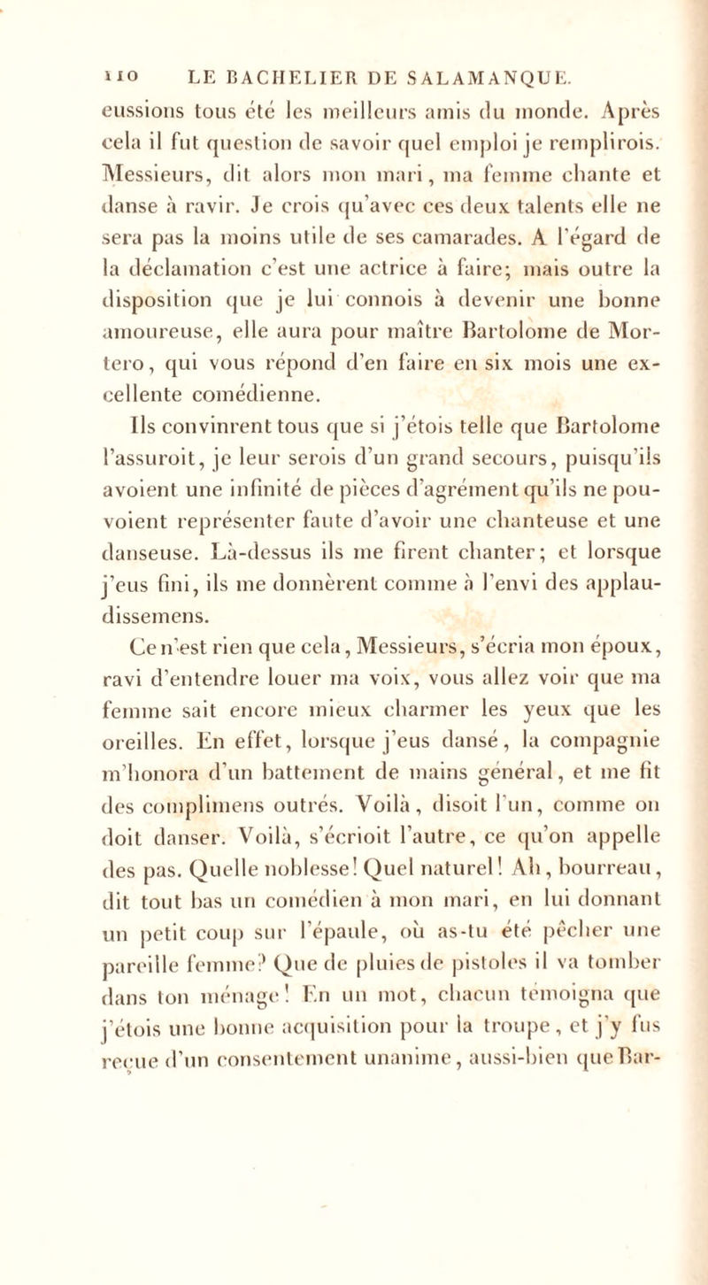 eussions tous été les meilleurs amis du monde. Après cela il fut question de savoir quel emploi je remplirais. Messieurs, dit alors mon mari, ma femme chante et danse «à ravir. Je crois qu’avec ces deux talents elle ne sera pas la moins utile de ses camarades. A l’égard de la déclamation c’est une actrice à faire; mais outre la disposition que je lui connois à devenir une bonne amoureuse, elle aura pour maître Bartolome de Mor- tero, qui vous répond d’en faire en six mois une ex¬ cellente comédienne. Ils convinrent tous que si j’étois telle que Bartolome l’assuroit, je leur serais d’un grand secours, puisqu’ils avoient une infinité de pièces d’agrément qu’ils ne pou- voient représenter faute d’avoir une chanteuse et une danseuse. Là-dessus ils me firent chanter; et lorsque j’eus fini, ils me donnèrent comme à l’envi des applau- dissemens. Ce n’est rien que cela, Messieurs, s’écria mon époux, ravi d’entendre louer ma voix, vous allez voir que ma femme sait encore mieux charmer les yeux que les oreilles. En effet, lorsque j’eus dansé, la compagnie m’honora d’un battement de mains général, et me fit des complimens outrés. Voilà, disoit l’un, comme on doit danser. Voilà, s’écrioit l’autre, ce qu’on appelle des pas. Quelle noblesse! Quel naturel! Ah, bourreau, dit tout bas un comédien à mon mari, en lui donnant un petit coup sur l’épaule, où as-tu été pêcher une pareille femme? Que de pluies de pistoles il va tomber dans ton ménage! En un mot, chacun témoigna que j’étois une bonne acquisition pour la troupe, et j’y fus reçue d’un consentement unanime, aussi-bien que Bar-