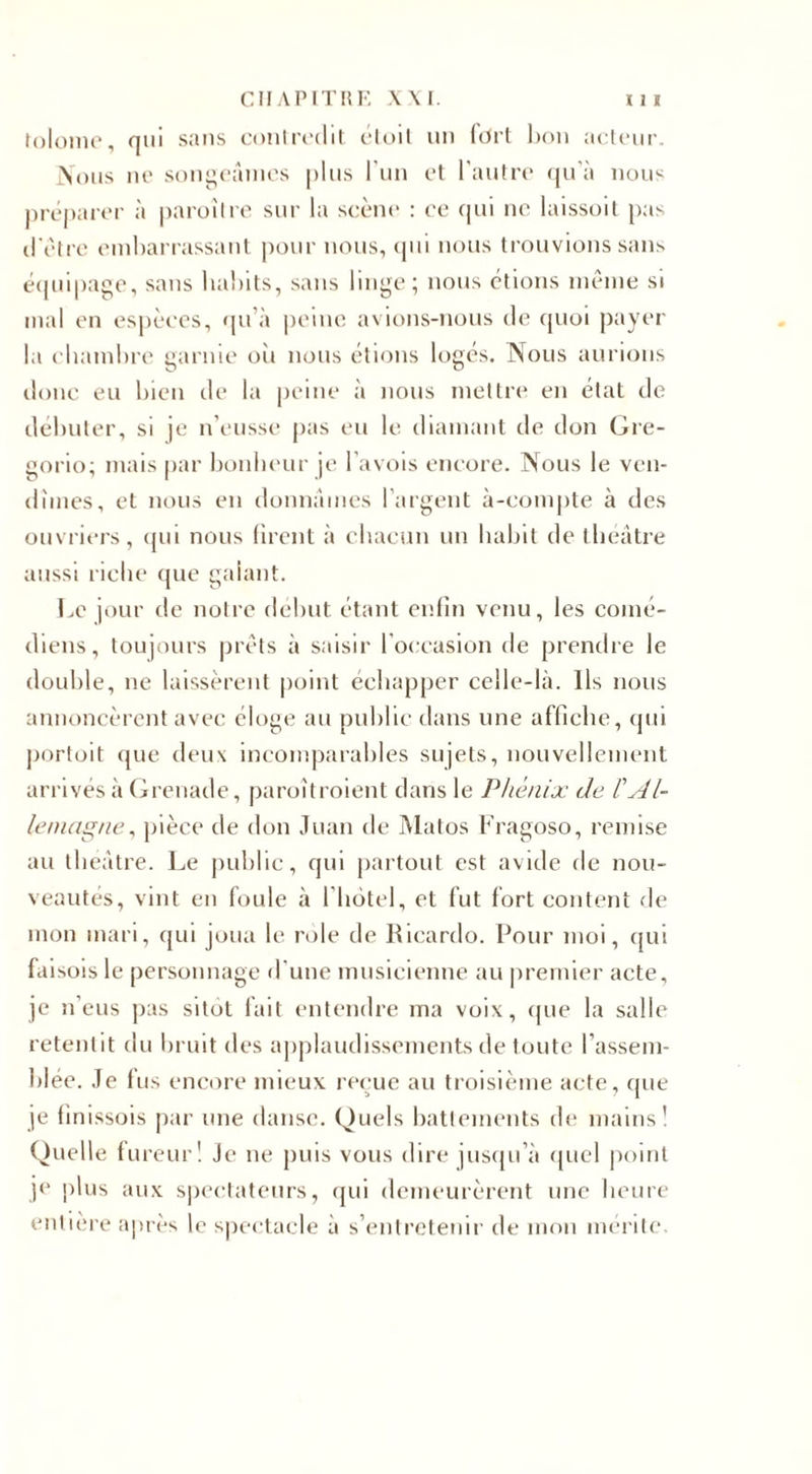 tolome, nui sans contredit étoil un fort bon acteur. Nous ne songeâmes plus l'un et l'autre qu'à nous préparer à paroîlre sur la scène : ce qui ne laissoit pas d'ètre embarrassant pour nous, qui nous trouvions sans équipage, sans habits, sans linge; nous étions même si mal en espèces, qu’à peine avions-nous de quoi payer la chambre garnie oii nous étions logés. Nous aurions donc eu bien de la peine à nous mettre en état de débuter, si je n’eusse pas eu le diamant de don Gre- gorio; mais par bonheur je l’avois encore. Nous le ven¬ dîmes, et nous en donnâmes l’argent à-compte à des ouvriers, qui nous firent à chacun un habit de théâtre aussi riche que galant. Le jour de notre début étant enfin venu, les comé¬ diens, toujours prêts à saisir l’occasion de prendre le double, ne laissèrent point échapper celle-là. Ils nous annoncèrent avec éloge au publie dans une affiche, qui portoit que deux incomparables sujets, nouvellement arrivés à Grenade, paroîtroient dans le Phénix de tAl¬ lemagne, pièce de don Juan de Matos Fragoso, remise au théâtre. Le public, qui partout est avide de nou¬ veautés, vint en foule à l'hôtel, et fut fort content de mon mari, qui joua le rôle de Ricardo. Pour moi, qui faisoisle personnage d'une musicienne au premier acte, je n’eus pas sitôt fait entendre ma voix, que la salle retentit du bruit des applaudissements de toute l’assem¬ blée. Je fus encore mieux reçue au troisième acte, que je (inissois par une danse. Quels battements de mains! Quelle fureur! Je ne puis vous dire jusqu’à quel point je plus aux spectateurs, qui demeurèrent une heure entière après le spectacle à s’entretenir de mon mérite.