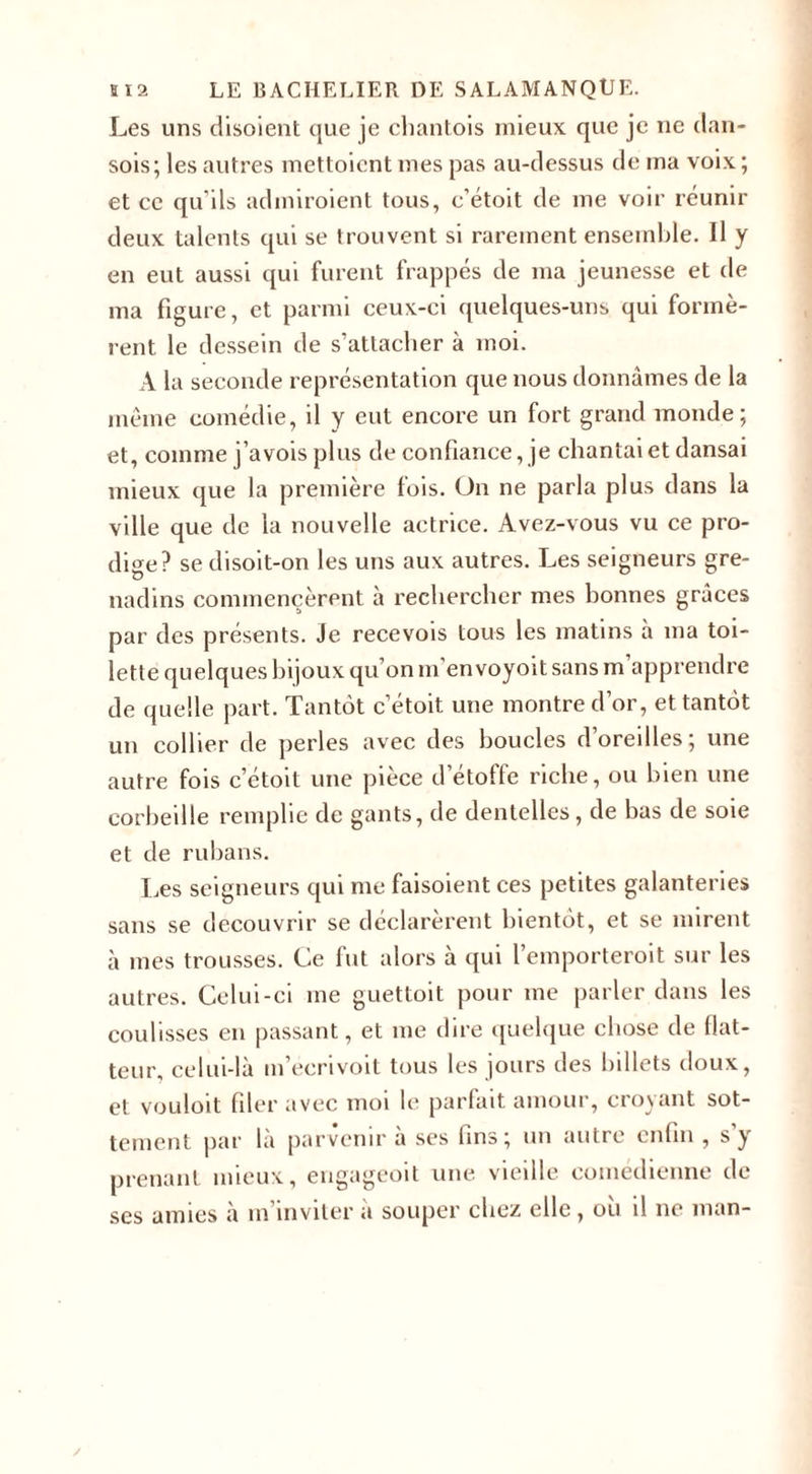Les uns disoient que je chantais mieux que je ne dan- sois; les autres mettaient mes pas au-dessus de ma voix; et ce qu’ils admiroicnt tous, c’étoit de me voir réunir deux talents qui se trouvent si rarement ensemble. Il y en eut aussi qui furent frappés de ma jeunesse et de ma figure, et parmi ceux-ci quelques-uns qui formè¬ rent le dessein de s’attacher à moi. A la seconde représentation que nous donnâmes de la même comédie, il y eut encore un fort grand monde; et, comme j’avois plus de confiance, je chantai et dansai mieux que la première fois. On ne parla plus dans la ville que de la nouvelle actrice. Avez-vous vu ce pro¬ dige? se disoit-on les uns aux autres. Les seigneurs gre¬ nadins commencèrent à rechercher mes bonnes grâces par des présents. Je recevois tous les matins à ma toi¬ lette quelques bijoux qu’on m'envoyoit sans m apprendre de quelle part. Tantôt c’étoit une montre d’or, et tantôt un collier de perles avec des boucles d’oreilles; une autre fois c’étoit une pièce d’étoffe riche, ou bien une corbeille remplie de gants, de dentelles, de bas de soie et de rubans. Les seigneurs qui me faisoient ces petites galanteries sans se découvrir se déclarèrent bientôt, et se mirent à mes trousses. Ce fut alors à qui l’emporteroit sur les autres. Celui-ci me guettait pour me parler dans les coulisses en passant, et me dire quelque chose de bat¬ teur, celui-là m’ecrivoit tous les jours des billets doux, et vouloit filer avec moi le parfait amour, croyant sot¬ tement par là parvenir à ses fins; un autre enfin , s y prenant mieux, engageoit une vieille comédienne de ses amies à m inviter a souper chez elle, ou il ne man-