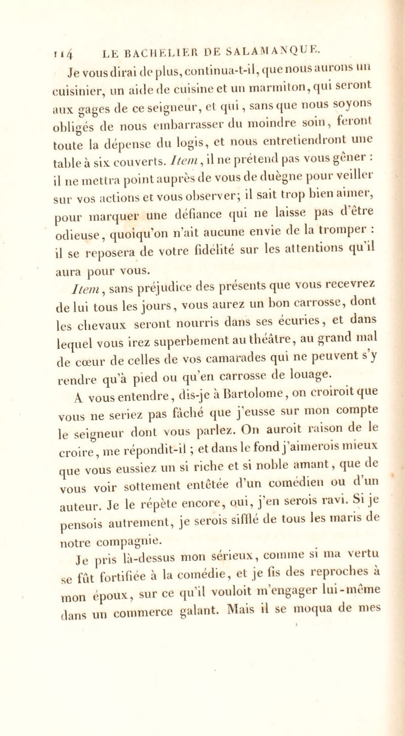 Je vous dirai de plus, continua-t-il, que nous aurons un cuisinier, un aide de cuisine et un marmiton, qui seront aux gages de ce seigneur, et qui, sans que nous soyons obligés de nous embarrasser du moindre soin, feront toute la dépense du logis, et nous entretiendront une table à six couverts. Item, il ne prétend pas vous gêner : il ne mettra point auprès de vous de duègne pour veiller sur vos actions et vous observer; il sait trop bien aimer, pour marquer une défiance qui ne laisse pas d’être odieuse, quoiqu'on n’ait aucune envie de la tromper : il se reposera de votre fidélité sur les attentions qu il aura pour vous. Item, sans préjudice des présents que vous recevrez de lui tous les jours, vous aurez un bon carrosse, dont les clievaux seront nourris dans ses écuries, et dans lequel vous irez superbement au théâtre, au grand mal de cœur de celles de vos camarades qui ne peuvent s’y rendre qu’à pied ou qu’en carrosse de louage. A. vous entendre, dis-je à Bartolome, on croiroit que vous ne seriez pas fâché que j’eusse sur mon compte le seigneur dont vous parlez. On auroit raison de le croire, me répondit-il ; et dans le fond j’aimerois mieux que vous eussiez un si riche et si noble amant, que de vous voir sottement entêtée d’un comédien ou d’un auteur. Je le répète encore, oui, j’en serois ravi. Si je pensois autrement, je serois sifflé de tous les maris de notre compagnie. Je pris là-dessus mon sérieux, comme si ma vertu se fût fortifiée à la comédie, et je fis des reproches à mon époux, sur ce qu’il vouloit m’engager lui-même dans un commerce galant. Mais il se moqua de mes