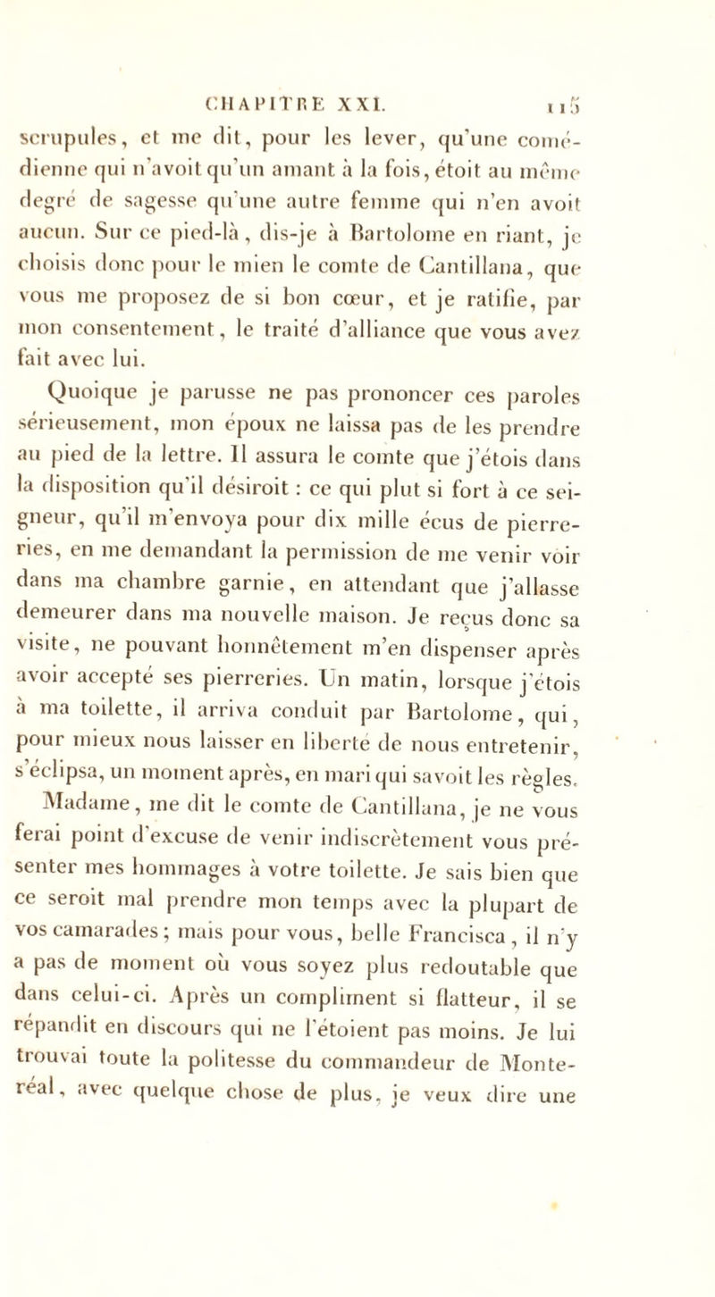 scrupules, et me dit, pour les lever, qu’une comé¬ dienne qui n'a voit qu’un amant à la fois, étoit au même degré de sagesse qu'une autre femme qui n’en avoit aucun. Sur ce pied-là, dis-je à Bartolome en riant, je choisis donc pour le mien le comte de Gantillana, que vous me proposez de si bon cœur, et je ratifie, par mon consentement, le traité d alliance que vous avez fait avec lui. Quoique je parusse ne pas prononcer ces paroles sérieusement, mon époux ne laissa pas de les prendre au pied de la lettre. 11 assura le comte que j etois dans la disposition qu’il désiroit : ce qui plut si fort à ce sei¬ gneur, qu’il m’envoya pour dix mille écus de pierre¬ ries, en me demandant la permission de me venir voir dans ma chambre garnie, en attendant que j’allasse demeurer dans ma nouvelle maison. Je reçus donc sa visite, ne pouvant honnêtement m’en dispenser après avoir accepté ses pierreries. Un matin, lorsque j'étois à ma toilette, il arriva conduit par Bartolome, qui, pour mieux nous laisser en liberté de nous entretenir, s éclipsa, un moment après, en mari qui savoit les règles. Madame, me dit le comte de Gantillana, je ne vous ferai point d’excuse de venir indiscrètement vous pré¬ senter mes hommages à votre toilette. Je sais bien que ce seroit mal prendre mon temps avec la plupart de vos camarades ; mais pour vous, belle Francisca , il n'y a pas de moment où vous soyez plus redoutable que dans celui-ci. Après un compliment si flatteur, il se répandit en discours qui ne l'étoient pas moins. Je lui trouvai toute la politesse du commandeur de Monte- réal, avec quelque chose de plus, je veux dire une