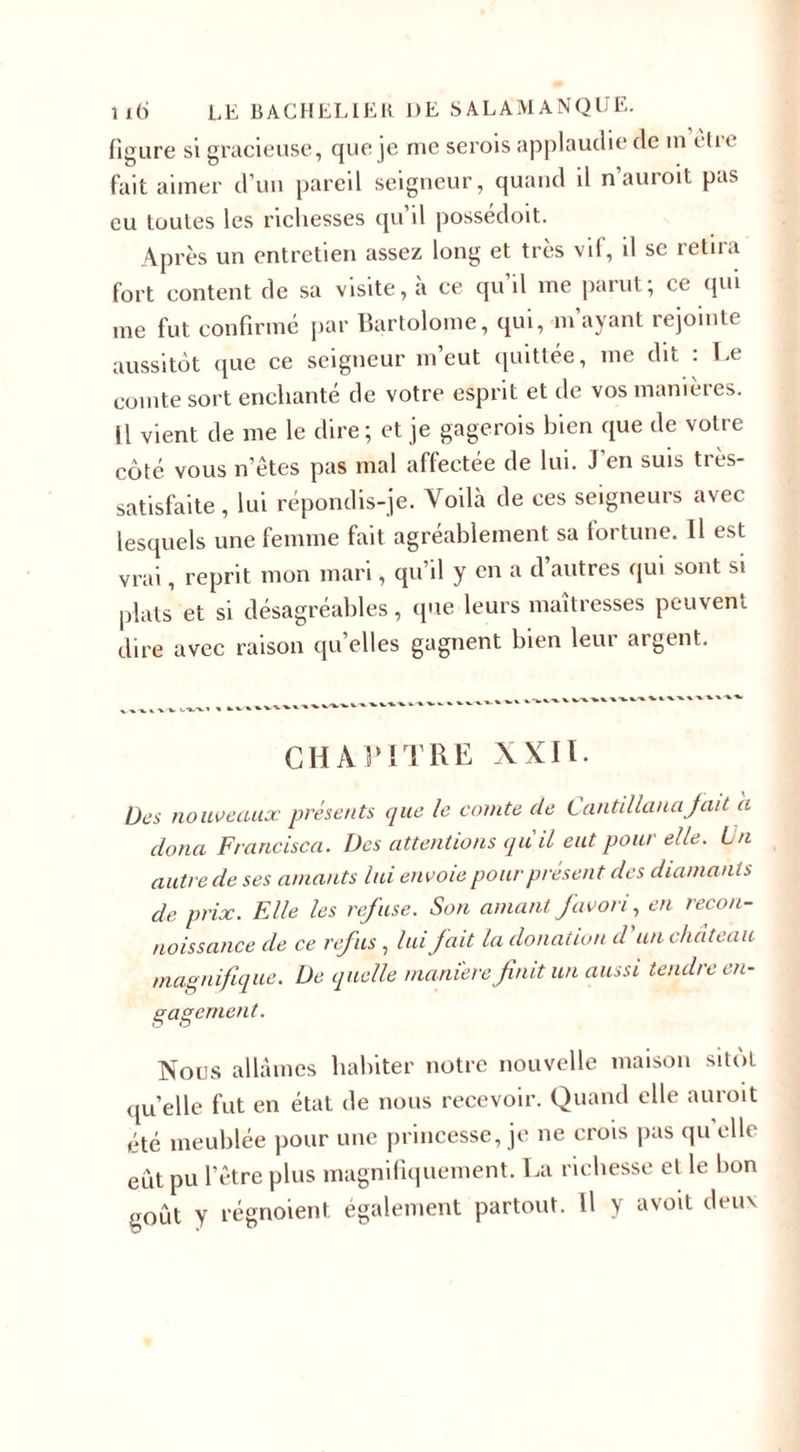figure si gracieuse, que je me serois applaudie de in t tu fait aimer d’un pareil seigneur, quand il n’auroit pas eu toutes les richesses qu’il possédoit. Après un entretien assez long et très vif, il se retira fort content de sa visite, à ce qu’il me parut; ce qui me fut confirmé par Bartolome, qui, m’ayant rejointe aussitôt que ce seigneur m’eut quittée, me dit : Le comte sort enchanté de votre esprit et de vos manières. H vient de me le dire; et je gagerois bien que de votre côté vous n’êtes pas mal affectée de lui. J’en suis tres- satisfaite, lui répondis-je. Voikà de ces seigneurs avec lesquels une femme fait agréablement sa fortune. Il est vrai, reprit mon mari, qu’il y en a d’autres qui sont si plats et si désagréables, que leurs maîtresses peuvent dire avec raison quelles gagnent bien leui argent. CHAPITRE XXII. Des nouveaux présents que le comte de Cantillanafait a clona Francisca. Des attentions qu'il eut pour elle. Lu autre de ses amants lui envoie pour présent des diamants de prix. Elle les refuse. Son amant favori, en recon¬ naissance de ce refus , lui fait la donation d'un château magnifique. De quelle manière finit un aussi tendre en¬ gagement. Nous allâmes habiter notre nouvelle maison sitôt qu’elle fut en état de nous recevoir. Quand elle auroit été meublée pour une princesse, je ne crois pas qu elle eût pu l’être plus magnifiquement. La richesse et le bon goût y régnoient également partout. Il y avoit deux