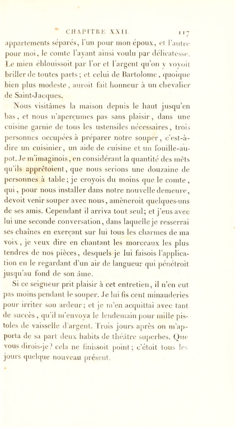 appartements séparés, l’un pour mon époux, et l’autre pour moi, le comte l’ayant ainsi voulu par délicatesse. Le mien éblouissoit par l’or et l’argent qu’on y voyoit briller de toutes parts; et celui île Bartolome, quoique bien plus modeste, auroil fait honneur à un chevalier de Saint-Jacques. Nous visitâmes la maison depuis le haut jusqu’en bas, et nous n'aperçûmes pas sans plaisir, dans une cuisine garnie de tous les ustensiles nécessaires, trois personnes occupées «à préparer notre souper, c’est-à- dire un cuisinier, un aide de cuisine et un fouille-au- pot. Je m'imaginois, en considérant la quantité des mets qu'ils apprêtaient, que nous serions une douzaine de personnes à table; je croyois du moins que. le comte, qui, pour nous installer dans notre nouvelle demeure, devoit venir souper avec nous, amènerait quelques-uns de ses amis. Cependant il arriva tout seul; et j’eus avec lui une seconde conversation, dans laquelle je resserrai ses chaînes en exerçant sur lui tous les charmes de ma voix, je v eux dire en chantant les morceaux les plus tendres de nos pièces, desquels je lui faisois l’applica¬ tion en le regardant d’un air de langueur qui pénétrait jusqu’au fond de son âme. Si ce seigneur prit plaisir à cet entretien, il n’en eut pas moins pendant le souper. Je lui fis cent minauderies pour irriter son ardeur; et je m’en acquittai avec tant de succès, qu il m’envoya le lendemain pour mille pis- toles de vaisselle d'argent. I rois jours après on m’ap¬ porta de sa part deux habits de théâtre superbes. Que vous dirois-jecela ne finissoit point; c’étoit tous le-, jours quelque nouveau présent.