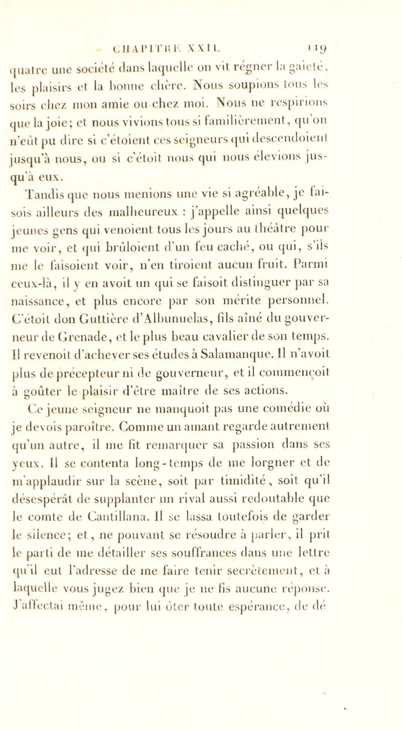 quatre une société dans laquelle ou vit régner la gaieté, les plaisirs et la bonne chère. Nous soupions tous les soirs chez mon amie ou chez moi. Nous ne respirions (jiie la joie; et nous vivions tous si familièrement, qu on n'eût pu dire si c’étoient ces seigneurs qui descendoienl jusqu’à nous, ou si c’étoit nous qui nous élevions jus¬ qu'à eux. Tandis que nous menions une vie si agréable, je lai- sois ailleurs des malheureux : j'appelle ainsi quelques jeunes gens qui venoient tous les jours au théâtre pour me voir, et qui brûloient d’un feu caché, ou qui, s’ils me le laisoient voir, n’en tiroient aucun fruit. Parmi ceux-là, il y en avoit un qui se faisoit distinguer par sa naissance, et plus encore par son mérite personnel. C'étoit don Guttière d’Albunuelas, fils aîné du gouver¬ neur de Grenade, et le plus beau cavalier de son temps. Il revenoit d’achever ses études à Salamanque. Il n’avoit plus de précepteur ni de gouverneur, et il commençoit à goûter le plaisir d’être maître de ses actions. Ce jeune seigneur ne manquoit pas une comédie où je devois paroître. Comme un amant regarde autrement qu’un autre, il me fit remarquer sa passion dans ses yeux. Il se contenta long-temps de me lorgner et de m’applaudir sur la scène, soit par timidité, soit qu’il désespérât de supplanter un rival aussi redoutable que le comte de Cantillana. Il se lassa toutefois de garder le silence; et, ne pouvant se résoudre à parler, il prit le parti de me détailler ses souffrances dans une lettre qu'il eut l’adresse de me faire tenir secrètement, et à laquelle vous jugez bien que je ne fis aucune réponse. J affectai même, pour lui ôter toute espérance, de de