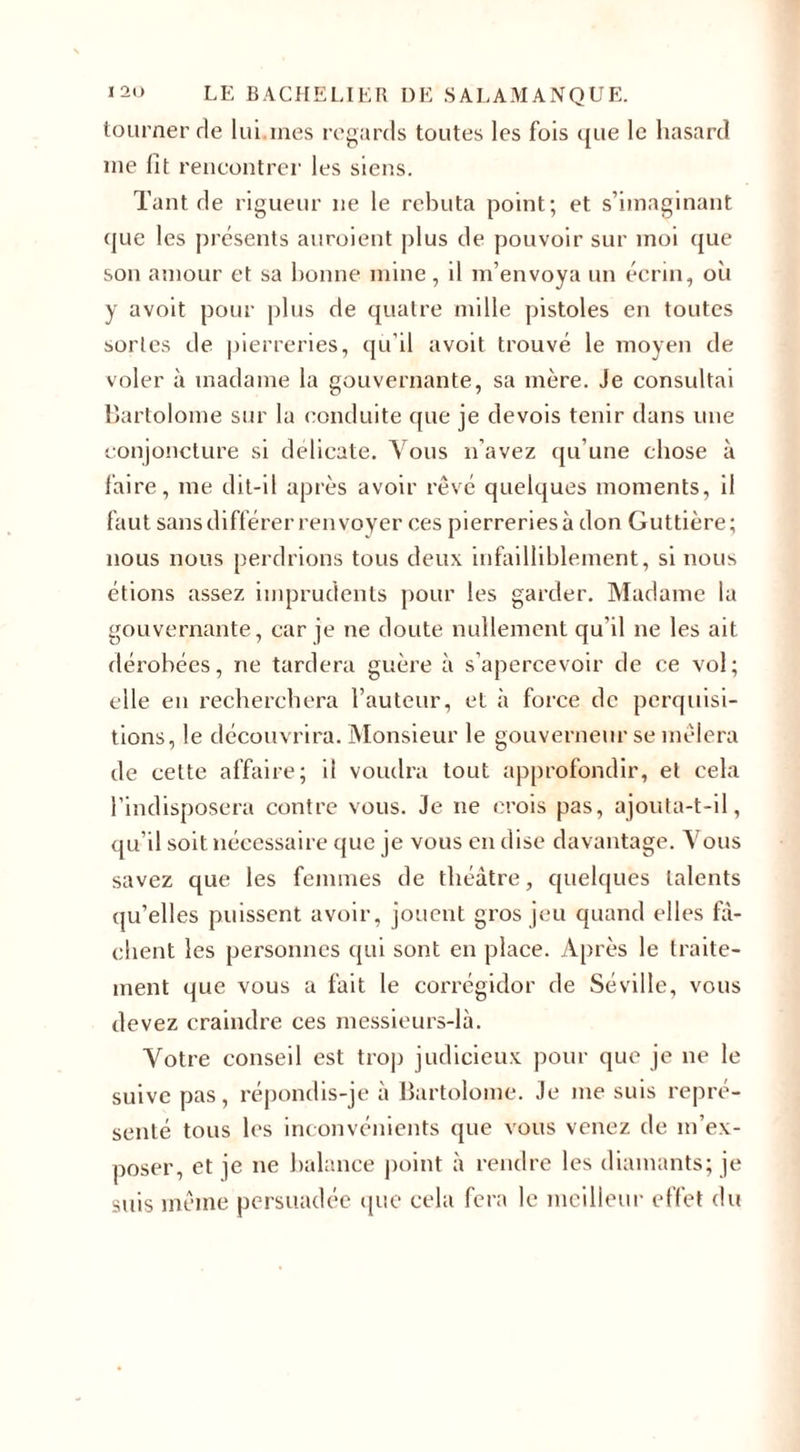tourner rie lui.mes regards toutes les fois que le hasard me lit rencontrer les siens. Tant de rigueur ne le rebuta point; et s’imaginant que les présents auroient plus de pouvoir sur moi ({ue son amour et sa bonne mine , il m’envoya un écrin, où y avoit pour plus de quatre mille pistoles en toutes sortes de pierreries, qu’il avoit trouvé le moyen de voler à madame la gouvernante, sa mère. Je consultai Bartolome sur la conduite ([lie je devois tenir dans une conjoncture si délicate. Vous n’avez qu’une chose à faire, me dit-il après avoir rêvé quelques moments, il faut sans différer renvoyer ces pierreries à don Guttière; nous nous perdrions tous deux infailliblement, si nous étions assez imprudents pour les garder. Madame la gouvernante, car je ne doute nullement qu'il ne les ait dérobées, ne tardera guère à s’apercevoir de ce vol; elle en recherchera l’auteur, et à force de perquisi¬ tions, le découvrira. Monsieur le gouverneur se mêlera de cette affaire; il voudra tout approfondir, et cela l’indisposera contre vous. Je ne crois pas, ajouta-t-il, qu’il soit nécessaire que je vous en dise davantage. Vous savez que les femmes de théâtre, quelques talents qu’elles puissent avoir, jouent gros jeu quand elles fâ¬ chent les personnes qui sont en place. Après le traite¬ ment que vous a fait le corrégidor de Séville, vous devez craindre ces messieurs-là. Votre conseil est trop judicieux pour que je ne le suive pas, répondis-je à Bartolome. Je me suis repré¬ senté tous les inconvénients que vous venez de m’ex¬ poser, et je ne balance point à rendre les diamants; je suis même persuadée que cela fera le meilleur effet du