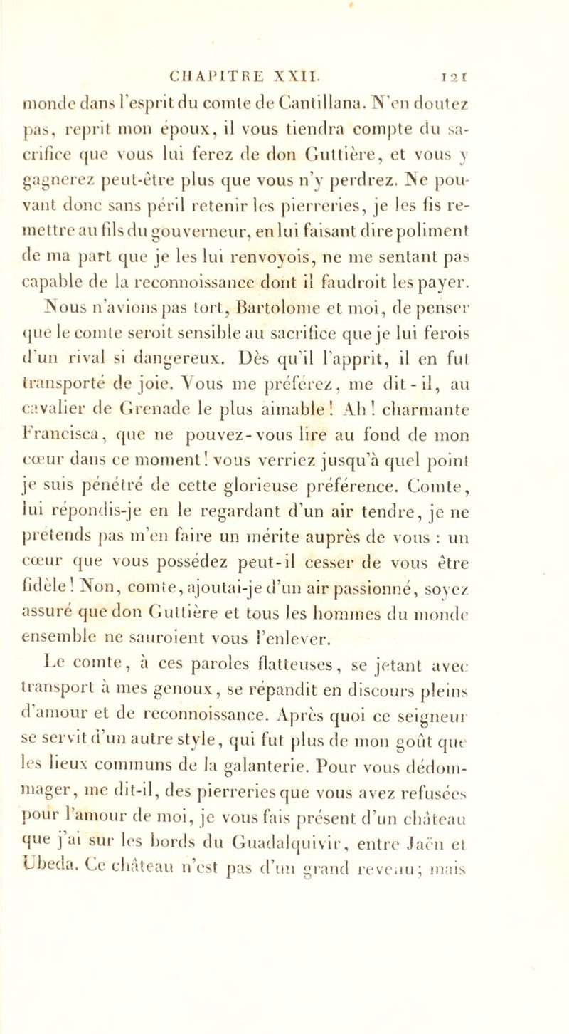 monde dans l’esprit du comte de Gantillana. N’en doutez pas, reprit mon époux, il vous tiendra compte du sa¬ crifice que vous lui ferez de don Guttière, et vous y gagnerez peut-être plus que vous n’y perdrez. Ne pou¬ vant donc sans péril retenir les pierreries, je les fis re¬ mettre au fils du gouverneur, en lui faisant dire poliment de ma part que je les lui renvoyois, ne me sentant pas capable de la reconnoissance dont il faudrait les payer. Nous n’avions pas tort, Bartolome et moi, de penser que le comte serait sensible au sacrifice que je lui ferais d'un rival si dangereux. Dès qu'il l’apprit, il en fut transporté de joie. Vous me préférez, me dit-il, au cavalier de Grenade le plus aimable! Ah! charmante Francisca, que ne pouvez-vous lire au fond de mon cœur dans ce moment! vous verriez jusqu’à quel point je suis pénétré de cette glorieuse préférence. Comte, lui répondis-je en le regardant d’un air tendre, je ne prétends pas m’en faire un mérite auprès de vous : un cœur que vous possédez peut-il cesser de vous être fidèle ! Non, comte, ajoutai-je d’un air passionné, soyez assuré que don Guttière et tous les hommes du monde ensemble ne sauraient vous l’enlever. Le comte, à ces paroles flatteuses, se jetant avec transport a mes genoux, se répandit en discours pleins d amour et de reconnoissance. Après quoi ce seigneui se servit d un autre style, qui fut plus de mon goût que les lieux communs de la galanterie. Pour vous dédom¬ mager, me dit-il, des pierreries que vous avez refusées pour 1 amour de moi, je vous fais présent d’un château que j ai sur les bords du Guadalquivir, entre Jaën et Lbeda. Ce château n’est pas d’un grand revenu; mais