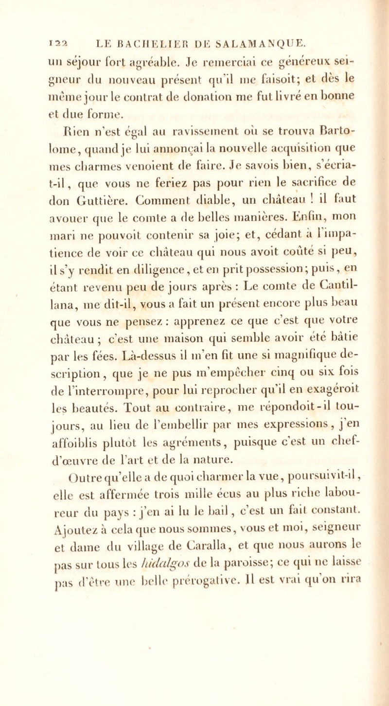 un séjour fort agréable. Je remerciai ce généreux sei¬ gneur du nouveau présent qu’il me faisoit; et dès le même jour le contrat de donation me fut livré en bonne et due forme. Rien n’est égal au ravissement oii se trouva Barto- lome, quand je lui annonçai la nouvelle acquisition que mes charmes venoient de faire. Je sa vois bien, s’éeria- t-il, que vous ne feriez pas pour rien le sacrifice de don Guttière. Comment diable, un château ! il faut avouer que le comte a de belles manières. Lnfin, mon mari ne pouvoit contenir sa joie; et, cédant a 1 impa¬ tience de voir ce château qui nous avoit coûté si peu, il s’y rendit en diligence, et en prit possession ; puis, en étant revenu peu de jours après : Le comte de Cantil- lana, me dit-il, vous a fait un présent encore plus beau que vous ne pensez : apprenez ce que c’est que votre château ; c’est une maison qui semble avoir été bâtie par les fées. Là-dessus il m'en fit une si magnifique de¬ scription , que je ne pus m’empêcher cinq ou six fois de l’interrompre, pour lui reprocher qu'il en exagéroit les beautés. Tout au contraire, me répondoit-il tou¬ jours, au lieu de l’embellir par mes expressions, j en affoiblis plutôt les agréments, puisque c'est un chef- d’œuvre de l’art et de la nature. Outre qu’elle a de quoi charmer la vue, poursuivit-il, elle est affermée trois mille écus au plus riche labou¬ reur du pays : j’en ai lu le bail, c’est un fait constant. Ajoutez à cela que nous sommes, vous et moi, seigneur et dame du village de Caralla, et que nous aurons le pas sur tous les hidalgos de la paroisse; ce qui ne laisse pas d’être une belle prérogative. Il est vrai qu’on rira