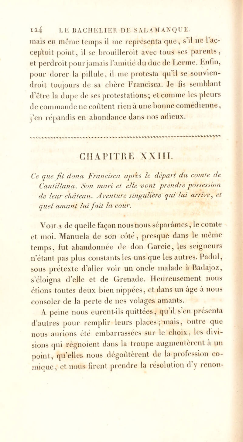 mais en même temps il me représenta que, S il ne 1 ac- ceploit point, il se brouilleroit avec tous ses parents, et perdroit pour jamais l’amitié du duc de Terme. Enfin, pour dorer la pillule, il me |)rotesta qu’il se souvien- droit toujours de sa chère Francisca. Je fis semblant d’être la dupe de ses protestations; et comme les pleurs de commande ne coûtent rien à une bonne comédienne, j’en répandis en abondance dans nos adieux. CHAPITRE XXIII. Ce que fit doua Francisco, apres le départ du comte de Cantillana. Son mari et elle vont prendre possession de leur château. Aventure singulière qui lui arrive, et quel amant lui fait la cour. Voila de quelle façon nous nous séparâmes, le comte et moi. Manuela de son coté, presque dans le même temps, fut abandonnée de don Garcie, les seigneurs n’étant pas plus constants les uns que les autres. Padul, sous prétexte d’aller voir un oncle malade a Badajoz, s’éloigna d’elle et de Grenade. Heureusement nous étions toutes deux bien nippées, et dans un âge à nous consoler de la perte de nos volages amants. A. peine nous eurent-ils quittées, qu il s’en présenta d’autres pour remplir leurs places; mais, outre que nous aurions été embarrassées sur le choix, les divi¬ sions qui régnoient dans la troupe augmentèrent a un point, qu’elles nous dégoûtèrent de la profession co¬ mique, et nous firent prendre la résolution d y renon-