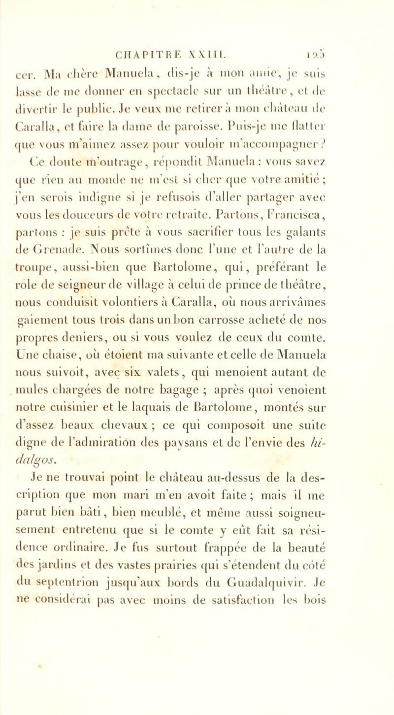 cer. Ma chère Manuela, dis-je à mon amie, je suis lasse de me donner en spectacle sur un théâtre, et de divertir le public. Je veux nie retirera mon château de Caralla, et faire la dame de paroisse. Puis-je me (latler tpie vous m'aimez assez pour vouloir m'accompagner ? Ce doute m'outrage, répondit Manuela: vous savez que rien au monde ne m'est si cher que votre amitié ; j'en serois indigne si je refusois d’aller partager avec vous les douceurs de votre retraite. Partons, Francisca, partons : je suis prête à vous sacrifier tous les galants de Grenade. Nous sortîmes donc l’une et l’autre de la troupe, aussi-bien que Bartolome, qui, préférant le rôle de seigneur de village à celui de prince de théâtre, nous conduisit volontiers à Caralla, oîi nous arrivâmes gaiement tous trois dans un bon carrosse acheté de nos propres deniers, ou si vous voulez de ceux du comte. Une chaise, où étoient ma suivante et celle de Manuela nous suivoit, avec six valets, qui menoient autant de mules chargées de notre bagage ; après quoi venoient notre cuisinier et le laquais de Bartolome, montés sur d’assez beaux chevaux ; ce qui composoit une suite digne de l’admiration des paysans et de l’envie des hi¬ dalgos. Je ne trouvai point le château au-dessus de la des¬ cription que mon mari m’en avoit faite; mais il me parut bien bâti, bien meublé, et même aussi soigneu¬ sement entretenu que si le comte y eût fait sa rési¬ dence ordinaire. Je fus surtout frappée de la beauté des jardins et des vastes prairies qui s’étendent du côté du septentrion jusqu’aux bords du Guadalquivir. Je ne considérai pas avec moins de satisfaction les bois