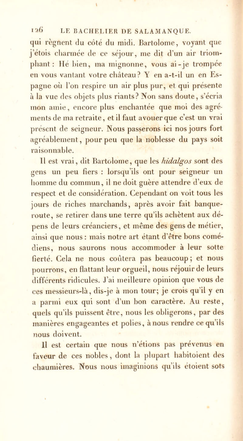 qui régnent du côté du midi. Bartolome, voyant que j’étois charmée de ce séjour, me dit d’un air triom¬ phant : lie bien, ma mignonne, vous ai-je trompée en vous vantant votre château? Y en a-t-il un en Es¬ pagne où l’on respire un air plus pur, et qui présente à la vue des objets plus riants? Non sans doute, s’écria mon amie, encore plus enchantée que moi des agré¬ ments de ma retraite, et il faut avouer que c’est un vrai présent de seigneur. Nous passerons ici nos jours fort agréablement, pour peu que la noblesse du pays soit raisonnable. 11 est vrai, dit Bartolome, que les hidalgos sont des gens un peu fiers : lorsqu’ils ont pour seigneur un homme du commun, il ne doit guère attendre d’eux de respect et de considération. Cependant on voit tous les jours de riches marchands, après avoir fait banque¬ route, se retirer dans une terre qu’ils achètent aux dé¬ pens de leurs créanciers, et même des gens de métier, ainsi que nous : mais notre art étant d’être bons comé¬ diens, nous saurons nous accommoder à leur sotte fierté. Cela ne nous coûtera pas beaucoup; et nous pourrons, en flattant leur orgueil, nous réjouir de leurs différents ridicules. J’ai meilleure opinion que vous de ces messieurs-là, dis-je à mon tour; je crois qu'il y en a parmi eux qui sont d’un bon caractère. Au reste, quels qu’ils puissent être, nous les obligerons, par des manières engageantes et polies, à nous rendre ce qu’ils nous doivent. Il est certain que nous n’étions pas prévenus en faveur de ces nobles, dont la plupart habitoient des chaumières. Nous nous imaginions qu'ils étoient sots