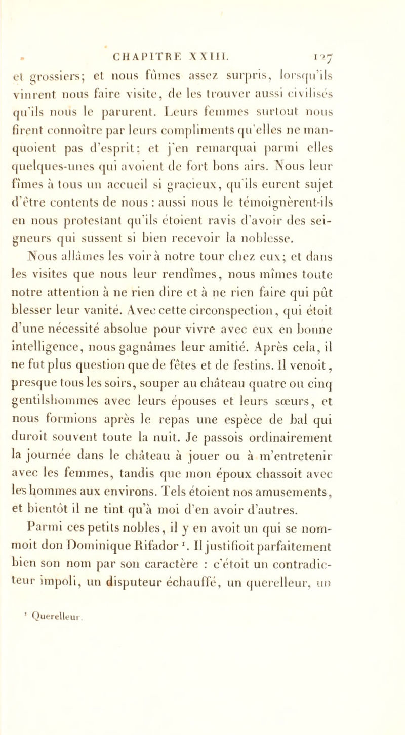 et grossiers; et nous fûmes assez surpris, lorsqu’ils vinrent nous faire visite, (le les trouver aussi civilisés qu’ils nous le parurent. Leurs femmes surtout nous firent connoître par leurs compliments qu’elles ne man- quoient pas d’esprit: et j'en remarquai parmi elles quelques-unes qui avoient île fort bons airs. Nous leur fîmes à tous un accueil si gracieux, qu’ils eurent sujet d’être contents de nous : aussi nous le témoienèrent-ils O en nous protestant qu'ils étoient ravis d’avoir des sei¬ gneurs qui sussent si bien recevoir la noblesse. Nous allâmes les voir à notre tour chez eux; et dans les visites que nous leur rendîmes, nous mîmes toute notre attention à ne rien dire et à ne rien faire qui pût blesser leur vanité. Avec cette circonspection, qui étoit d’une nécessité absolue pour vivre avec eux en bonne intelligence, nous gagnâmes leur amitié. Après cela, il ne fut plus question que de fêtes et de festins. Il venoit, presque tous les soirs, souper au château quatre ou cinq gentilshommes avec leurs épouses et leurs sœurs, et nous formions après le repas une espèce de bal qui durait souvent toute la nuit. Je passois ordinairement la journée dans le château à jouer ou à m’entretenir avec les femmes, tandis que mon époux chassoit avec les hommes aux environs. Tels étoient nos amusements, et bientôt il ne tint qu’à moi d’en avoir d’autres. Parmi ces petits nobles, il y en avoit un qui se nom- moit don Dominique Rifador I. Il justifioit parfaitement bien son nom par son caractère : c'étoit un contradic¬ teur impoli, un disputeur échauffé, un querelleur, un ’ Querelleur