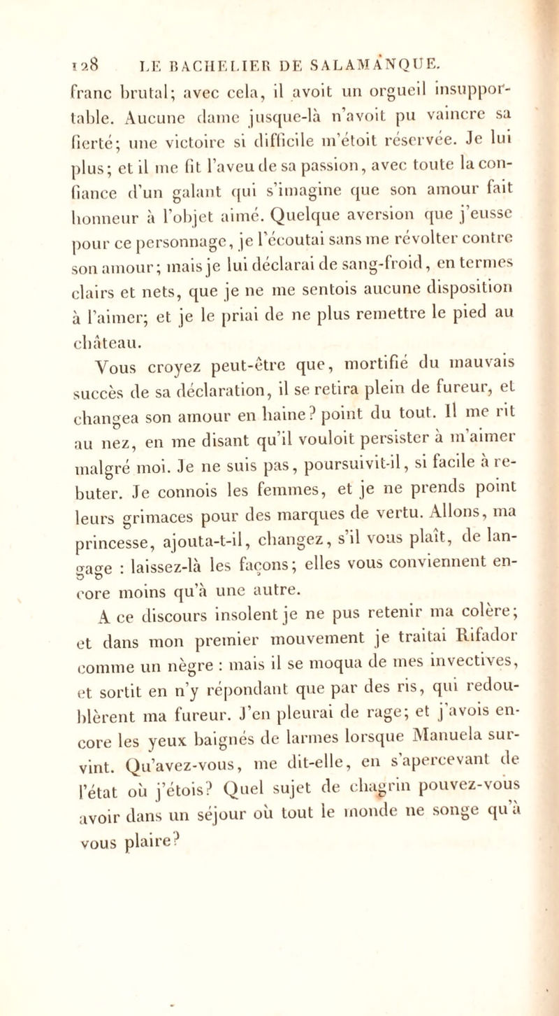 franc brutal; avec cela, il avoit un orgueil insuppor¬ table. Aucune dame jusque-là n’avoit pu vaincre sa fierté; une victoire si difficile m’étoit réservée. Je lui plus; et il me fit l’aveu de sa passion, avec toute la con¬ fiance d’un galant qui s’imagine que son amour fait honneur à l’objet aimé. Quelque aversion que j’eusse pour ce personnage, je l'écoutai sans me révolter contre son amour; mais je lui déclarai de sang-froid, en termes clairs et nets, que je ne me sentois aucune disposition à l’aimer; et je le priai de ne plus remettre le pied au château. Vous croyez peut-être que, mortifié du mauvais succès de sa déclaration, il se retira plein de fureur, et changea son amour en haine? point du tout. Il me lit au nez, en me disant qu’il vouloit persister à m aimer malgré moi. Je ne suis pas, poursuivit-il, si facile a re¬ buter. Je connois les femmes, et je ne prends point leurs grimaces pour des marques de vertu. Allons, ma princesse, ajouta-t-il, changez, s’il vous plaît, de lan- &lt;Tacre : laissez-là les façons; elles vous conviennent en- eore moins qu’à une autre. Ace discours insolent je ne pus retenir ma colere, et dans mon premier mouvement je traitai If 1 fadoi comme un nègre : mais il se moqua de mes invectives, et sortit en n’y répondant que par des ris, qui redou¬ blèrent ma fureur. J’en pleurai de rage; et j’avois en¬ core les yeux baignés de larmes lorsque Manuela sur¬ vint. Qu’avez-vous, me dit-elle, en s apercevant de l’état où j’étois? Quel sujet de chagrin pouvez-vous avoir dans un séjour où tout le monde ne songe qu a vous plaire?