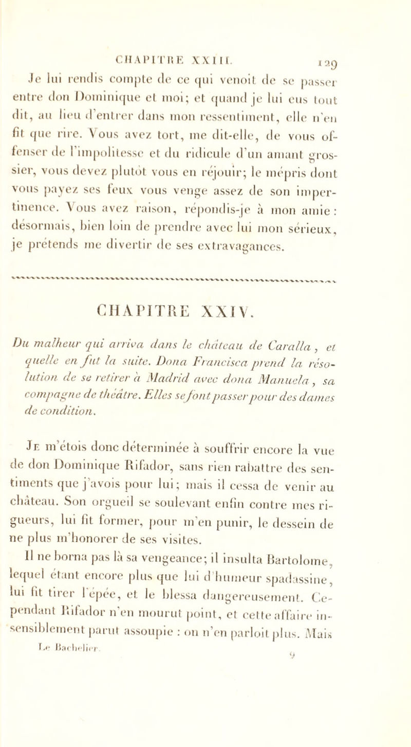 Je lui rendis compte de ce qui venoit de sc passer entre don Dominique et moi; et quand je lui eus tout dit, au lieu d entrer dans mon ressentiment, elle n'en fit que rire. Vous avez tort, me dit-elle, de vous of¬ fenser de 1 impolitesse et du ridicule d'un amant gros¬ sier, vous devez plutôt vous en réjouir; le mépris dont vous payez ses feux vous venge assez de son imper¬ tinence. V ous avez raison, répondis-je à mon amie : désormais, bien loin tle prendre avec lui mon sérieux, je prétends me divertir de ses extravagances. CHAPITRE XXIV. Du malheur qui arriva dans le château de Caralla , et quelle en fut la suite. Dana Francisca prend la réso¬ lution de se retirer a Madrid avec doua Manne la , sa compagne de théâtre. Elles sefont passer pour des dames de condition. Je m’étois donc déterminée à souffrir encore la vue de don Dominique Rifador, sans rien rabattre des sen¬ timents que j’avois pour lui; mais il cessa de venir au cliateau. Son orgueil se soulevant enfin contre mes ri¬ gueurs, lui lit former, pour m’en punir, le dessein de ne plus m’honorer de ses visites. 11 ne borna pas là sa vengeance; il insulta Bartolome, lequel étant encore plus que lui d’humeur spadassine, lui lit tirer I épée, et le hlessa dangereusement. Ce¬ pendant Rifador n'en mourut point, et cette affaire in¬ sensiblement parut assoupie : on n’en parloitplus. Mais