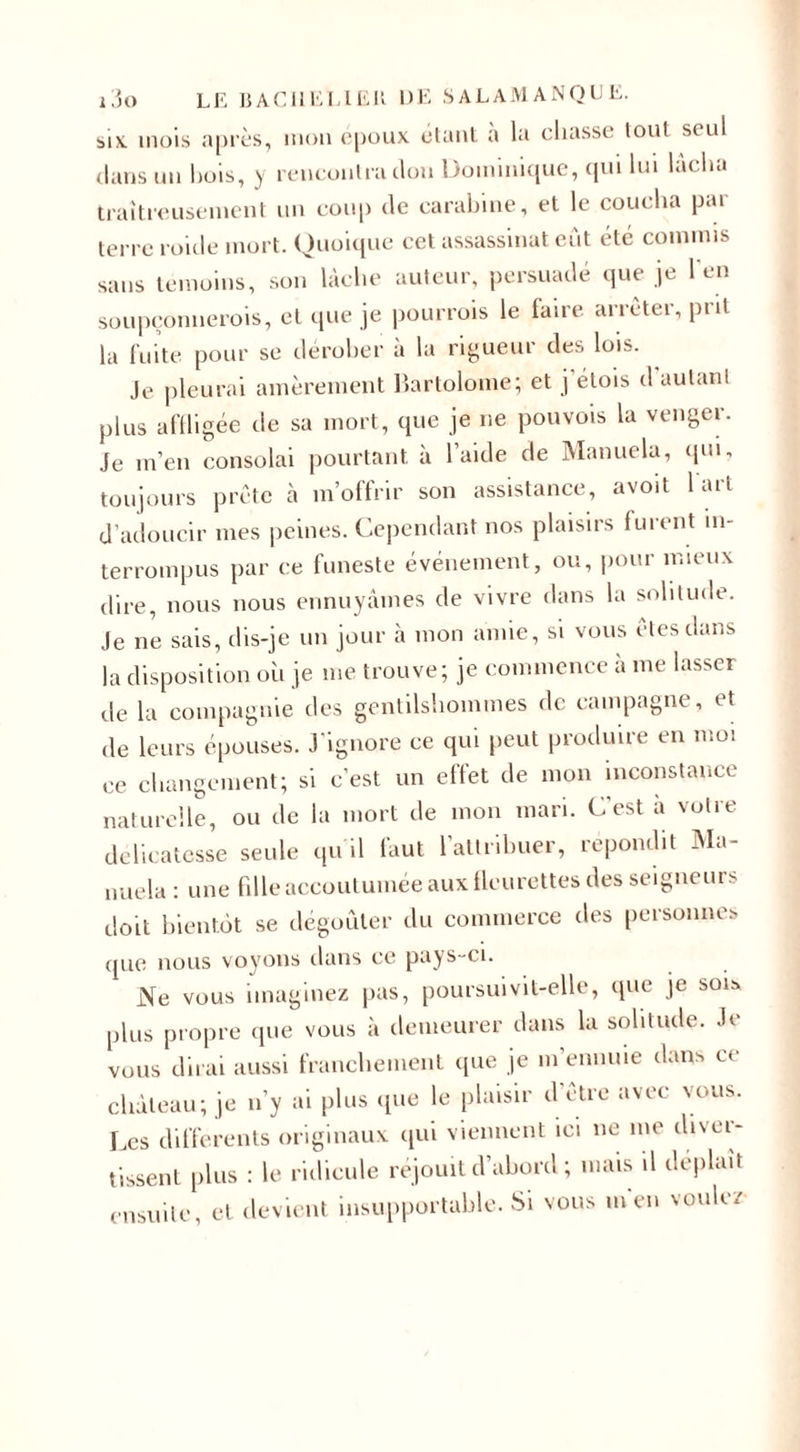 six. mois après, mon epoux étant a la chasse tout seul dans un bois, y rencontra clou Dominique, qui lui lâcha traîtreusement un coup de carabine, et le coucha par terre roicle mort. Quoique cet assassinat eût été commis sans témoins, son lâche auteur, persuadé que je l'en soupçonnerais, et que je pourrais le faire arrêter, prit la fuite pour se dérober à la rigueur des lois. Je pleurai amèrement Bartolome; et j étois d autant plus affligée de sa mort, que je ne pouvois la venger. Je m’en consolai pourtant, à l’aide de Manuela, qui, toujours prête à m’offrir son assistance, avoit 1 art d’adoucir mes peines. Cependant nos plaisirs furent in¬ terrompus par ce funeste événement, ou, pour mieux dire, nous nous ennuyâmes de vivre dans la solitude. Je ne sais, dis-je un jour à mon amie, si vous etesdans la disposition oh je me trouve; je commence a me lasser de la compagnie des gentilshommes de campagne, et de leurs épouses. J'ignore ce qui peut produire en moi ce changement; si c’est un effet de mon inconstance naturelle, ou de la mort de mon mari. C’est a votre délicatesse seule qu'il faut l’attribuer, répondit Ma¬ nuela : une fille accoutumée aux fleurettes des seigneurs doit bientôt se dégoûter du commerce des personnes que nous voyons dans ce pays-ci. Ne vous imaginez pas, poursuivit-elle, que je sois plus propre que vous à demeurer dans la solitude. Je vous dirai aussi franchement que je m’ennuie dans ce château; je n’y ai plus que le plaisir d’être avec vous. Les differents originaux qui viennent ici ne me diver¬ tissent plus : le ridicule réjouit d’abord ; mais il déplaît ensuite, et devient insupportable. Si vous m en voulez