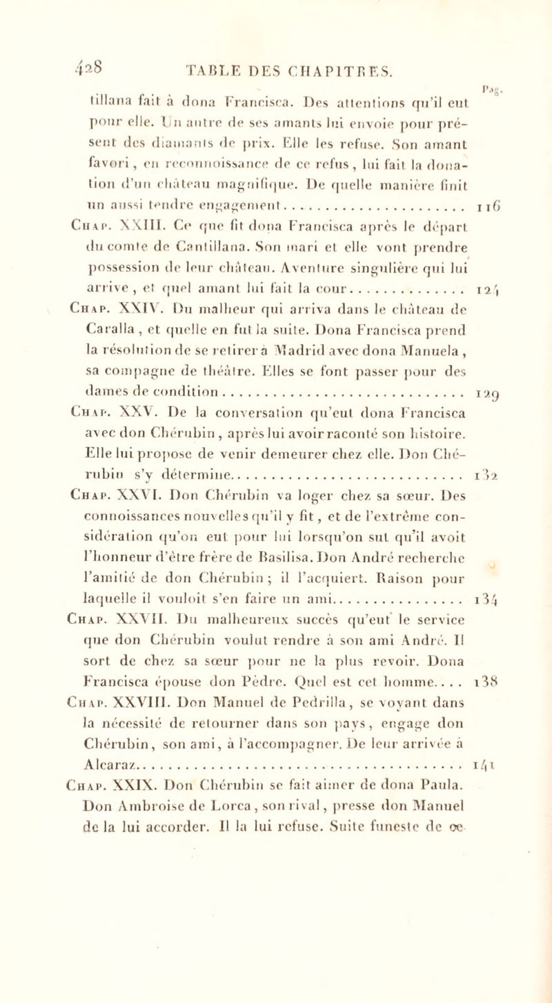 tillana fait; à doua Fraricisca. Des attentions qu’il eut. pour elle. Lu autre de ses amants lui envoie pour pré¬ sent des diamants de prix. Elle les refuse. Son amant favori, en rcconnoissance de ce refus, lui fait la dona¬ tion d’un château magnifique. De quelle manière finit un aussi tendre engagement. Chap. XXIII. Ce que fit doua Francisca après le départ du comte de Cantillana. Son mari et elle vont prendre possession de leur château. Aventure singulière qui lui arrive, et quel amant lui fait la cour. Chap. XXIV. Du malheur qui arriva dans le château de Caralla , et quelle en fut la suite. Dona Francisca prend la résolution de se retirer a Madrid avec dona Manuela , sa compagne de théâtre. Elles se font passer pour des dames de condition. Chap. XXV. De la conversation qu’eut dona Francisca avec don Chérubin , après lui avoir raconté son histoire. Elle lui propose de venir demeurer chez elle. Don Ché¬ rubin s’y détermine. Chap. XXVI. Don Chérubin va loger chez sa sœur. Des connoissances nouvelles qu’il y fit, et de l’extrême con¬ sidération qu’on eut pour lui lorsqu’on sut qu’il avoit l’honneur d’être frère de Basilisa. Don André recherche l’amitié de don Chérubin ; il l’acquiert. Raison pour laquelle il vouloit s’en faire un ami. Chap. XXVII. Du malheureux succès qu’eut le service que don Chérubin voulut rendre à son ami André. Il sort de chez sa sœur pour ne la plus revoir. Dona Francisca épouse don Pèdre. Quel est cet homme.. . . Ch.ap. XXVIII. Don Manuel de Pedrilla, se voyant dans la nécessité de retourner dans son pays, engage don Chérubin, son ami, â l’accompagner. De leur arrivée à Alcaraz. Chap. XXIX. Don Chérubin se fait aimer de dona Pailla. Don Ambroise de Lorca, son rival, presse don Manuel de la lui accorder. Il la lui refuse. Suite funeste de oe t’.«s. ifi 12 I29 I &gt;2 i34 i38