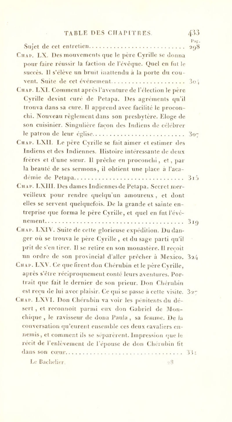 Sujet de cet entretien 2&lt;)S Chap. LX. Des mouvements que le père Cyrille se donna pour faire réussir la faction de l'évêque. Quel en fut le succès. Il s’élève un bruit inattendu à la porte du cou¬ vent. Suite de cct événement Chap. LXI. Comment après l’aventure de l’élection le père Cyrille devint curé de Petapa. Des agréments qu’il trouva dans sa cure. Il apprend avec facilité le procon- chi. Nouveau règlement dans son presbytère. Eloge de son cuisinier. Singulière façon des Indiens de célébrer le patron de leur église. 307 Chap. LXI1. Le père Cyrille se fait aimer et estimer des Indiens et des Indiennes. Histoire intéressante de deux frères et d’une sœur. Il prêche en proconchi, et, par la beauté de ses sermons, il obtient une place a l’aca¬ démie de Petapa. ai5 Chap. LXIII. Des daines Indiennes de Petapa. Secret mer¬ veilleux pour rendre quelqu’un amoureux , et dont elles se servent quelquefois. De la grande et sainte en¬ treprise que forma le père Cyrille, et quel en fut l’évé¬ nement. 3iq Chap. LX1Y. Suite de cette glorieuse expédition. Du dan¬ ger où se trouva le père Cyrille, et du sage parti qu’il prit de s’en tirer. 11 se retire en son monastère. Il reçoit un ordre de son provincial d’aller prêcher à Mexico. 3il\ Chap. LXV. Ce que firent don Chérubin et le père Cyrille, après s’être réciproquement conté leurs aventures. Por¬ trait que fait le dernier de son prieur. Don Chérubin est reçu de lui avec plaisir. Ce qui se passe à cette visite. Chap. LX3 I. Don Chérubin va voir les pénitents du dé¬ sert , et reconnoît parmi eux don Gabriel de Mou- chique , le ravisseur de dona Paula , sa femme. De la conversation qu’eurent ensemble ces deux cavaliers en¬ nemis, et comment ils se séparèrent. Impression que le récit de l’enlèvement de l’épouse de don Chérubin fit dans son cœur. 331 Le Bachelier