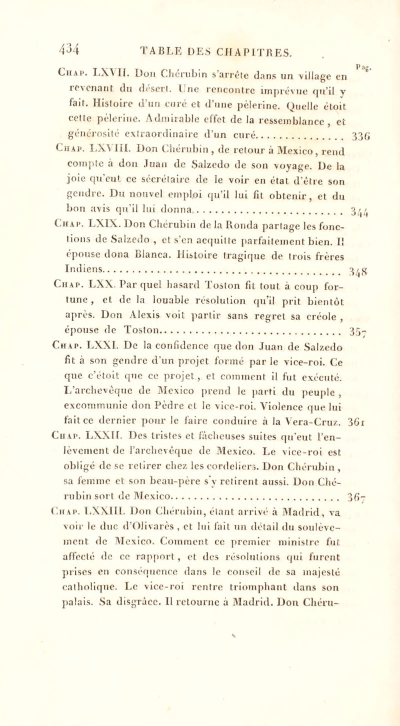 Chap. LX\ II. Don Chérubin s’arrête dans un village en revenant du desert. lue rencontre imprévue qu’il y fait. Histoire d’un curé et d’une pèlerine. Quelle étoit. celte pèlerine. Admirable effet de la ressemblance, et générosité extraordinaire d’un curé. Chap. LXVIII. Don Chérubin , de retour à Mexico, rend compte à don Juan de Salzedo de son voyage. De la joie qu'eut ce secrétaire de le voir en étal d’être son gendre. Du nouvel emploi qu’il lui fit obtenir, et du bon avis qu’il lui donna. Chap. LXIX. Don Chérubin de la Ronda partage les fonc¬ tions de Salzedo , et s’en acquitte parfaitement bien. I! épouse doua Bianca. Histoire tragique de trois frères Indiens. Chap. LXX. Par quel hasard Toston fit tout à coup for¬ tune, et de la louable résolution qu’il prit bientôt après. Don Alexis voit partir sans regret sa créole , épouse de Toston. Chap. LXXI. De la confidence que don Juan de Salzedo fit à son gendre d’un projet formé par le vice-roi. Ce que c’étoit que ce projet, et comment il fut exécuté. L’archevêque de Mexico prend le parti du peuple , excommunie don Pèdre et le vice-roi. Violence que lui fait ce dernier pour le faire conduire à la Vera-Cruz. Ch ap. LXXI b Des tristes et fâcheuses suites qu’eut l’en¬ lèvement de l’archevêque de Mexico. Le vice-roi est obligé de sc retirer chez les cordeiiers. Don Chérubin , sa femme et son beau-père s'v retirent aussi. Don Ché¬ rubin sort de Mexico. Chap. LXXIII. Don Chérubin, étant arrivé à Madrid, va voir le duc d’Olivarès , et lui fait un détail du soulève¬ ment de Mexico. Comment ce premier ministre fut affecté de ce rapport, et des résolutions (pii furent prises en conséquence dans le conseil de sa majesté catholique. Le vice-roi rentre triomphant dans son palais. Sa disgrâce. 11 retourne à Madrid. Don Chéru-