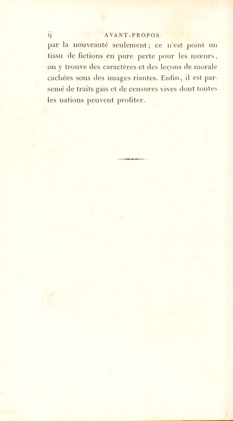 JJ AVANT-PROPOS, par la nouveauté seulement; ce n’est point un tissu de fictions en pure perte pour les mœurs, on y trouve des caractères et des leçons de morale cachées sous des images riantes. Enfin, il est par¬ semé de traits gais et de censures vives dont toutes les nations peuvent profiter.